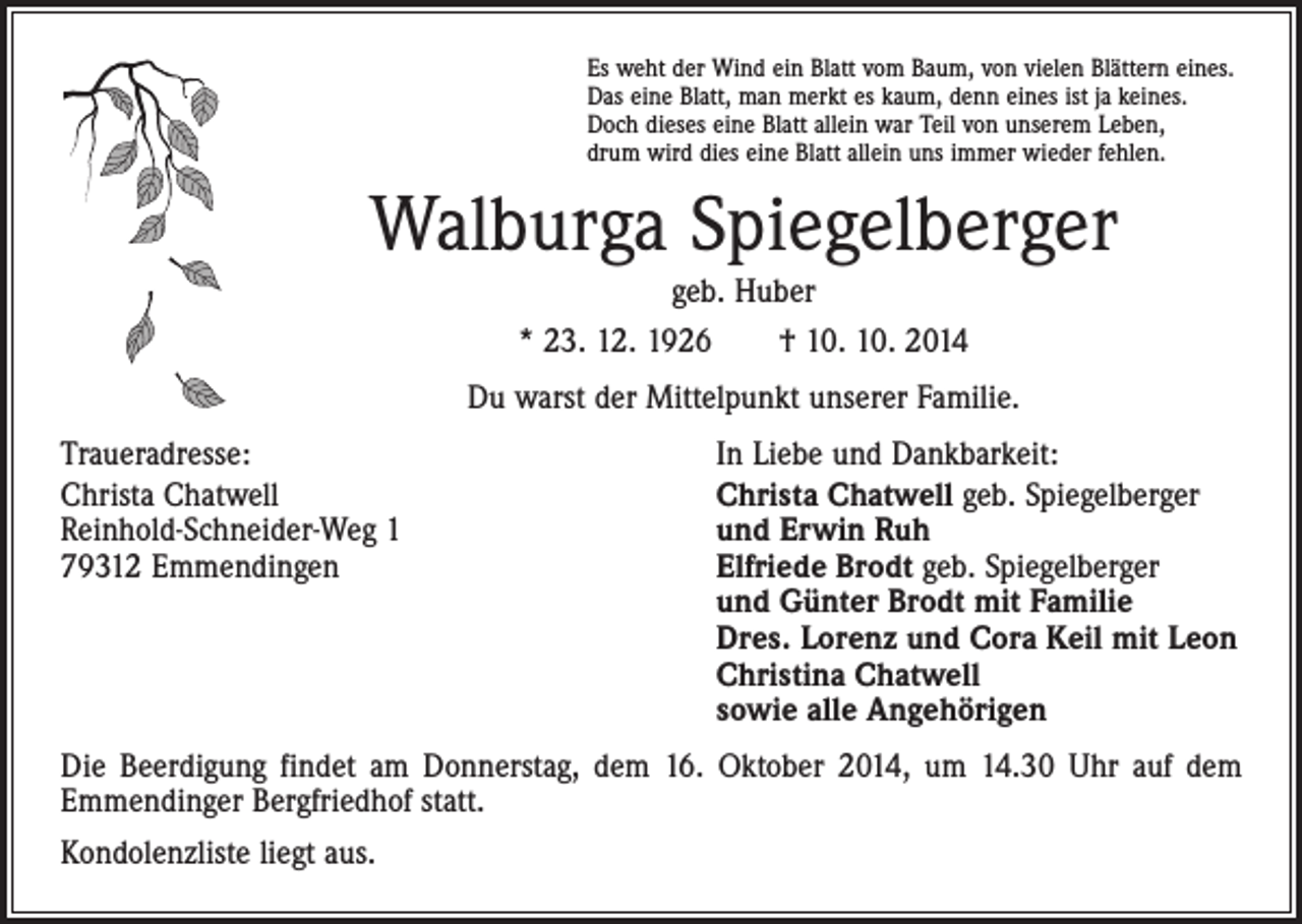 <p>Es weht der Wind ein Blatt vom Baum, von vielen Blättern eines.<br />Das eine Blatt, man merkt es kaum, denn eines ist ja keines.<br />Doch dieses eine Blatt allein war Teil von unserem Leben,<br />drum wird dies eine Blatt allein uns immer wieder fehlen.</p><p>Walburga Spiegelberger<br />geb. Huber<br />* 23. 12. 1926 † 10. 10. 2014<br />Du warst der Mittelpunkt unserer Familie.<br />Traueradresse:<br />Christa Chatwell<br />Reinhold-Schneider-Weg 1<br />79312 Emmendingen</p><p>In Liebe und Dankbarkeit:<br />Christa Chatwell geb. Spiegelberger<br />und Erwin Ruh<br />Elfriede Brodt geb. Spiegelberger<br />und Günter Brodt mit Familie<br />Dres. Lorenz und Cora Keil mit Leon<br />Christina Chatwell<br />sowie alle Angehörigen</p><p>Die Beerdigung findet am Donnerstag, dem 16. Oktober 2014, um 14.30 Uhr auf dem<br />Emmendinger Bergfriedhof statt.<br />Kondolenzliste liegt aus.</p>