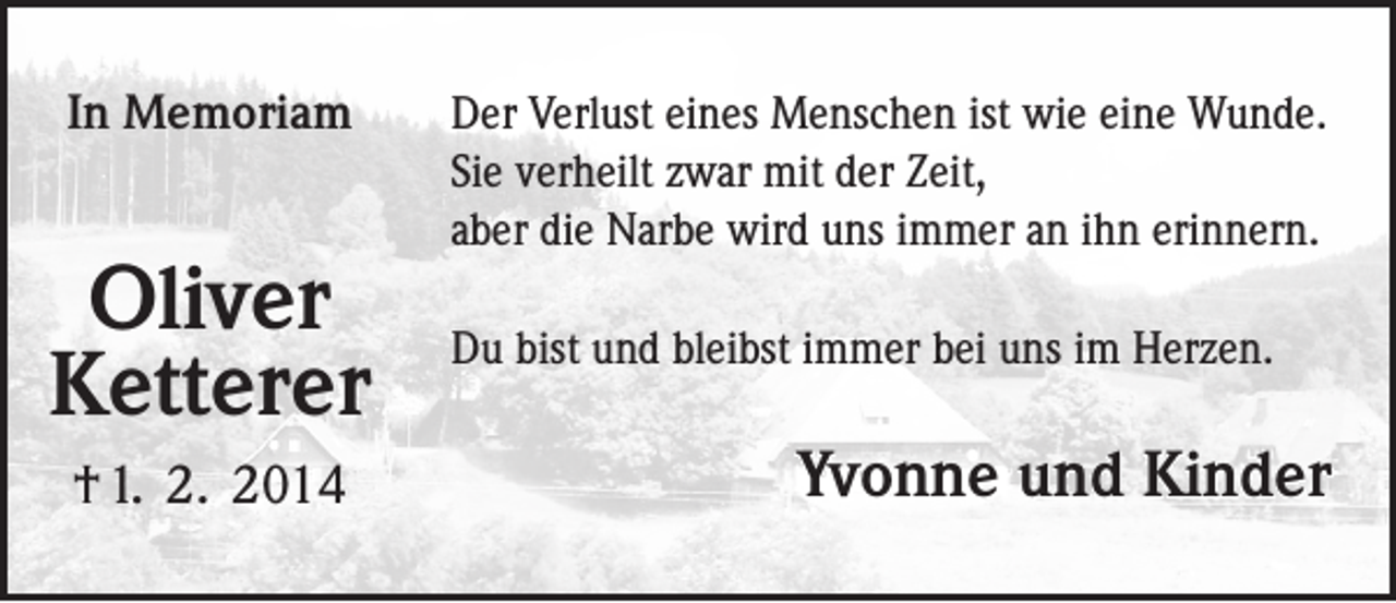 <p>In Memoriam</p><p>Oliver<br />Ketterer<br />† 1. 2. 2014</p><p>Der Verlust eines Menschen ist wie eine Wunde.<br />Sie verheilt zwar mit der Zeit,<br />aber die Narbe wird uns immer an ihn erinnern.<br />Du bist und bleibst immer bei uns im Herzen.</p><p>Yvonne und Kinder</p>