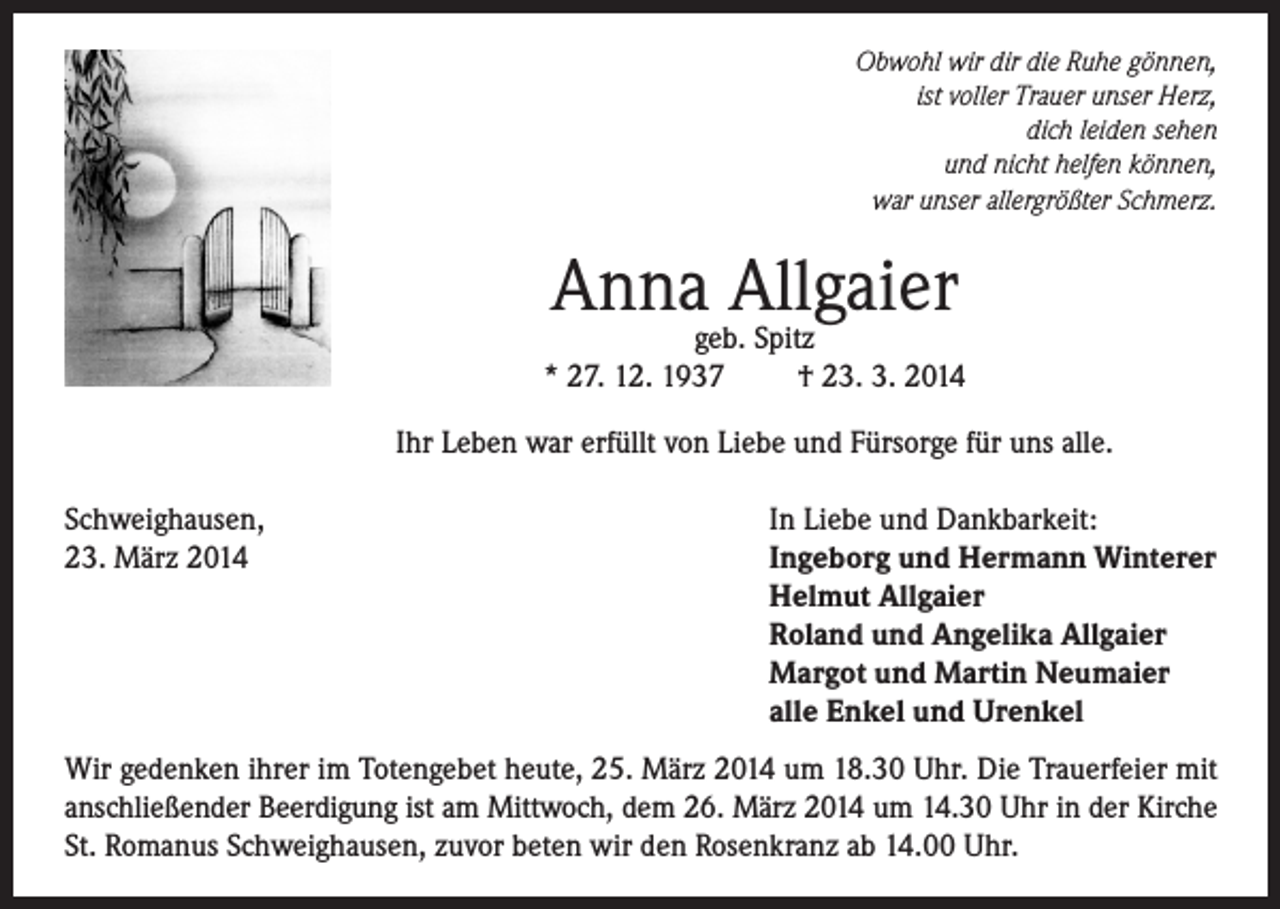 <p>Obwohl wir dir die Ruhe gönnen,<br />ist voller Trauer unser Herz,<br />dich leiden sehen<br />und nicht helfen können,<br />war unser allergrößter Schmerz.</p><p>Annageb.Allgaier<br />Spitz<br />* 27. 12. 1937</p><p>† 23. 3. 2014</p><p>Ihr Leben war erfüllt von Liebe und Fürsorge für uns alle.<br />Schweighausen,<br />23. März 2014</p><p>In Liebe und Dankbarkeit:<br />Ingeborg und Hermann Winterer<br />Helmut Allgaier<br />Roland und Angelika Allgaier<br />Margot und Martin Neumaier<br />alle Enkel und Urenkel</p><p>Wir gedenken ihrer im Totengebet heute, 25. März 2014 um 18.30 Uhr. Die Trauerfeier mit<br />anschließender Beerdigung ist am Mittwoch, dem 26. März 2014 um 14.30 Uhr in der Kirche<br />St. Romanus Schweighausen, zuvor beten wir den Rosenkranz ab 14.00 Uhr.</p>