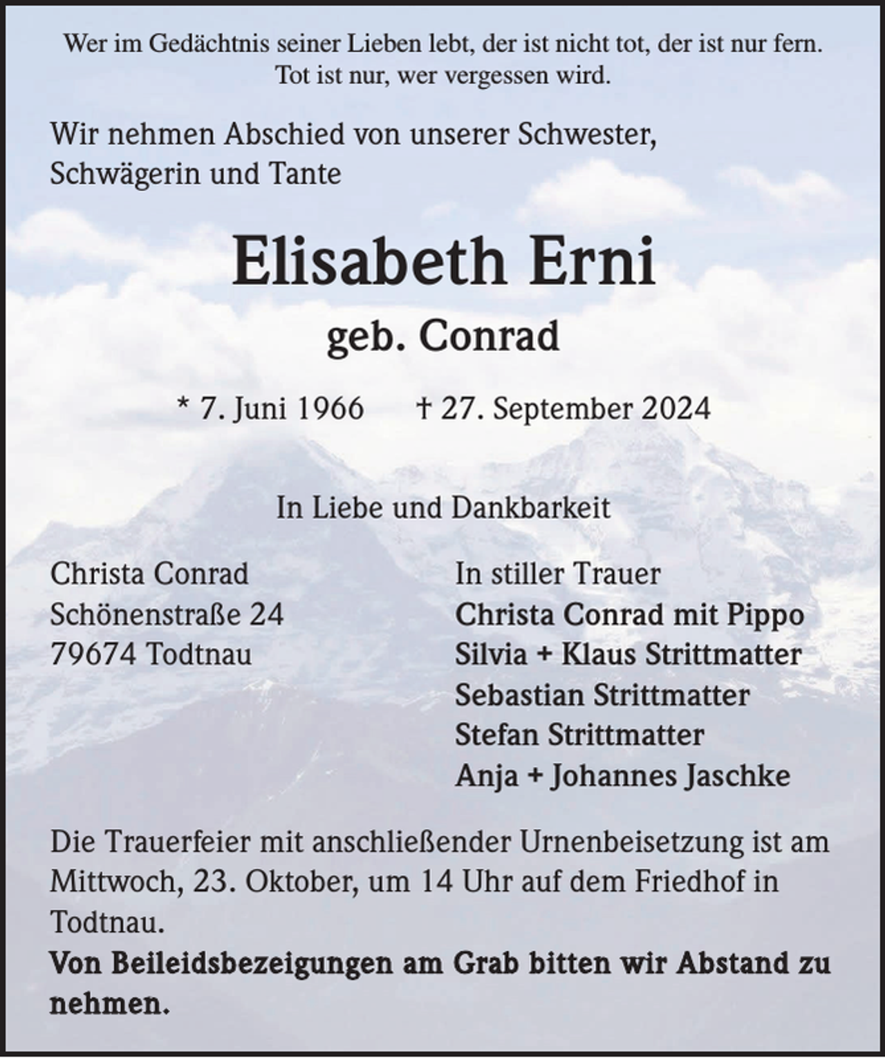 <p>Wer im Gedächtnis seiner Lieben lebt, der ist nicht tot, der ist nur fern.<br />Tot ist nur, wer vergessen wird.</p><p>Wir nehmen Abschied von unserer Schwester,<br />Schwägerin und Tante</p><p>Elisabeth Erni<br />geb. Conrad<br />* 7. Juni 1966</p><p>† 27. September 2024</p><p>In Liebe und Dankbarkeit<br />Christa Conrad<br />Schönenstraße 24<br />79674 Todtnau</p><p>In stiller Trauer<br />Christa Conrad mit Pippo<br />Silvia + Klaus Strittmatter<br />Sebastian Strittmatter<br />Stefan Strittmatter<br />Anja + Johannes Jaschke</p><p>Die Trauerfeier mit anschließender Urnenbeisetzung ist am<br />Mittwoch, 23. Oktober, um 14 Uhr auf dem Friedhof in<br />Todtnau.<br />Von Beileidsbezeigungen am Grab bitten wir Abstand zu<br />nehmen.</p>