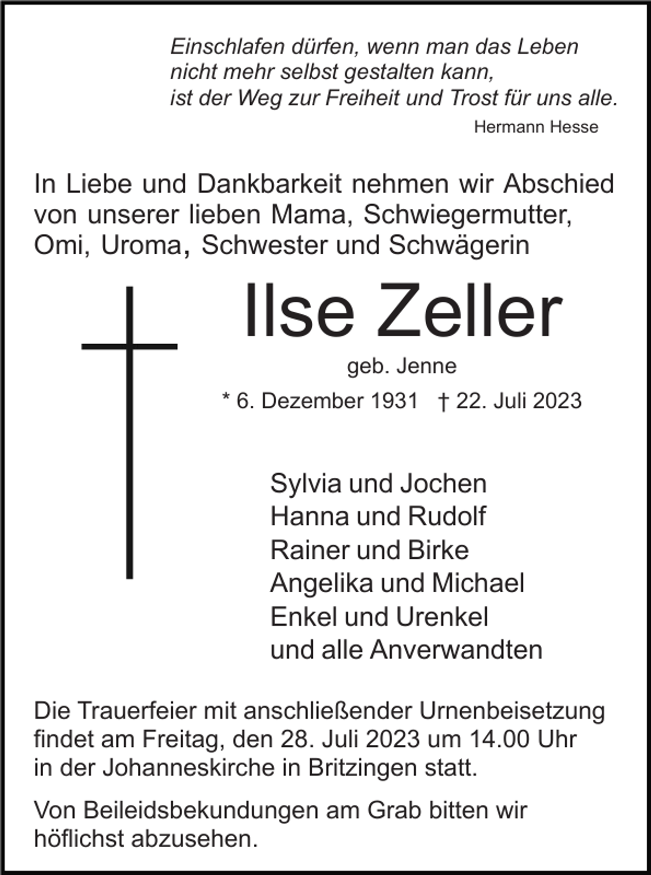 <p>Einschlafen dürfen, wenn man das Leben<br />nicht mehr selbst gestalten kann,<br />ist der Weg zur Freiheit und Trost für uns alle.<br />Hermann Hesse</p><p>In Liebe und Dankbarkeit nehmen wir Abschied<br />von unserer lieben Mama, Schwiegermutter,<br />Omi, Uroma, Schwester und Schwägerin</p><p>Ilse Zeller<br />geb. Jenne<br />* 6. Dezember 1931 † 22. Juli 2023</p><p>Sylvia und Jochen<br />Hanna und Rudolf<br />Rainer und Birke<br />Angelika und Michael<br />Enkel und Urenkel<br />und alle Anverwandten<br />Die Trauerfeier mit anschließender Urnenbeisetzung<br />findet am Freitag, den 28. Juli 2023 um 14.00 Uhr<br />in der Johanneskirche in Britzingen statt.<br />Von Beileidsbekundungen am Grab bitten wir<br />höflichst abzusehen.</p>