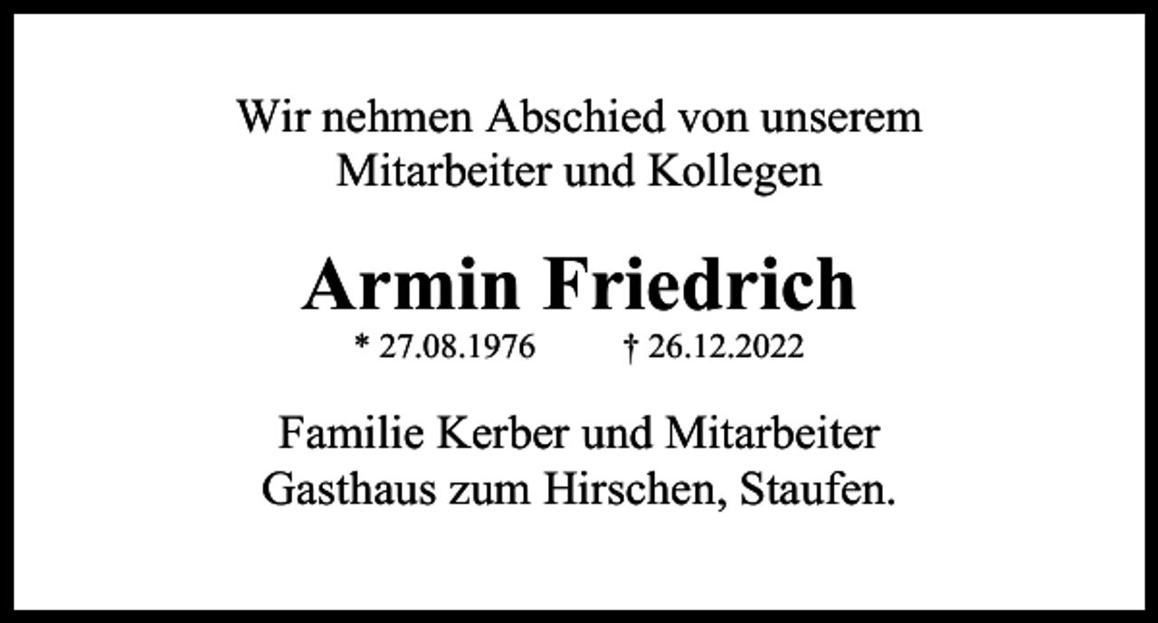 <p>Wir nehmen Abschied von unserem<br />Mitarbeiter und Kollegen</p><p>Armin Friedrich<br />* 27.08.1976</p><p>† 26.12.2022</p><p>Familie Kerber und Mitarbeiter<br />Gasthaus zum Hirschen, Staufen.</p>
