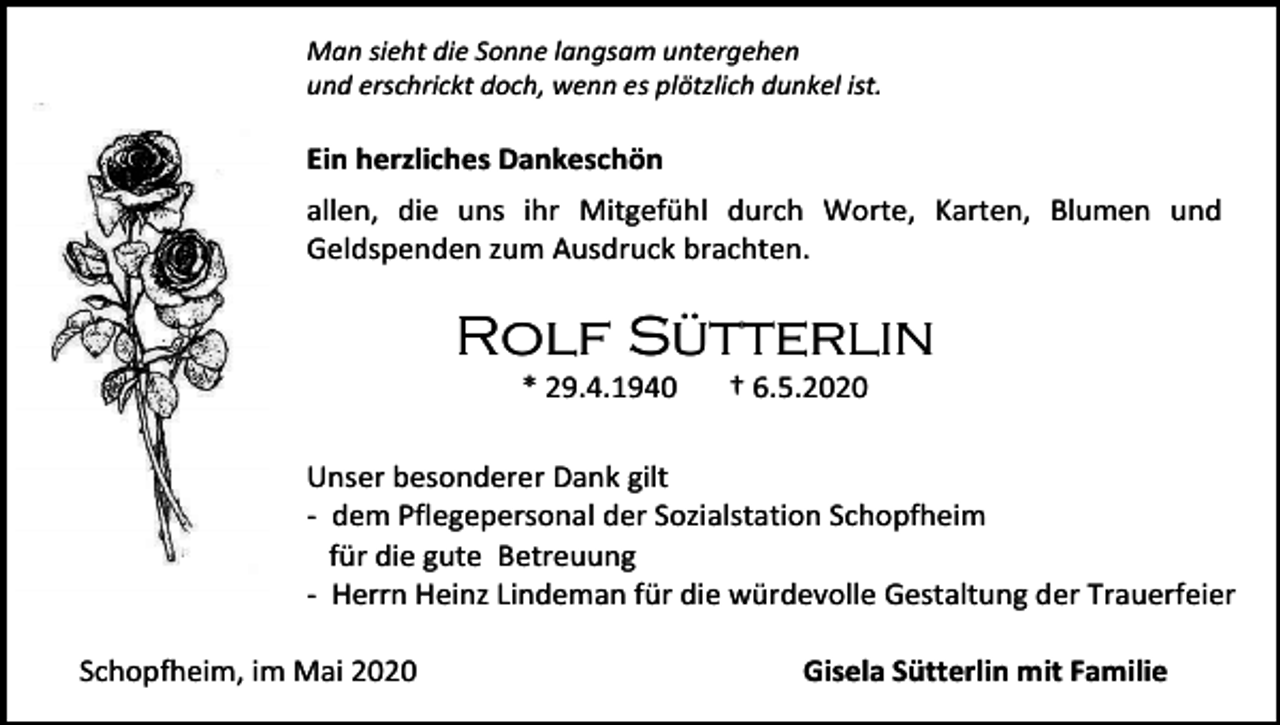 <p>Man sieht die Sonne langsam untergehen<br />und erschrickt doch, wenn es plötzlich dunkel ist.</p><p>Ein herzliches Dankeschön<br />allen, die uns ihr Mitgefühl durch Worte, Karten, Blumen und<br />Geldspenden zum Ausdruck brachten.</p><p>Rolf Sütterlin<br />* 29.4.1940</p><p>† 6.5.2020</p><p>Unser besonderer Dank gilt<br />- dem Pflegepersonal der Sozialstation Schopfheim<br />für die gute Betreuung<br />- Herrn Heinz Lindeman für die würdevolle Gestaltung der Trauerfeier<br />Schopfheim, im Mai 2020</p><p>Gisela Sütterlin mit Familie</p>
