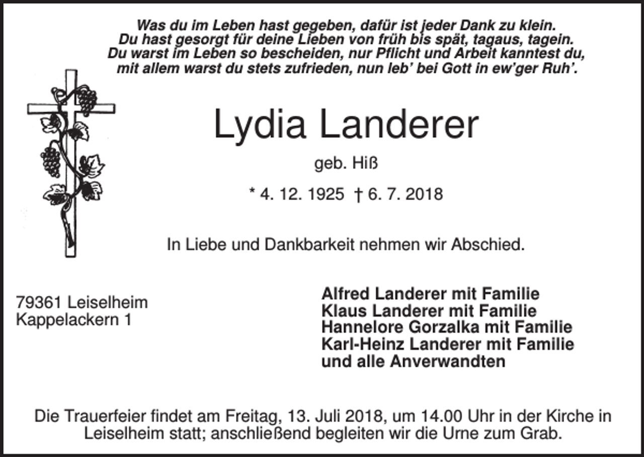 <p>Was du im Leben hast gegeben, dafür ist jeder Dank zu klein.<br />Du hast gesorgt für deine Lieben von früh bis spät, tagaus, tagein.<br />Du warst im Leben so bescheiden, nur Pflicht und Arbeit kanntest du,<br />mit allem warst du stets zufrieden, nun leb’ bei Gott in ew’ger Ruh’.</p><p>Lydia Landerer<br />geb. Hiß<br />* 4. 12. 1925 † 6. 7. 2018<br />In Liebe und Dankbarkeit nehmen wir Abschied.</p><p>79361 Leiselheim<br />Kappelackern 1</p><p>Alfred Landerer mit Familie<br />Klaus Landerer mit Familie<br />Hannelore Gorzalka mit Familie<br />Karl-Heinz Landerer mit Familie<br />und alle Anverwandten</p><p>Die Trauerfeier findet am Freitag, 13. Juli 2018, um 14.00 Uhr in der Kirche in<br />Leiselheim statt; anschließend begleiten wir die Urne zum Grab.</p>