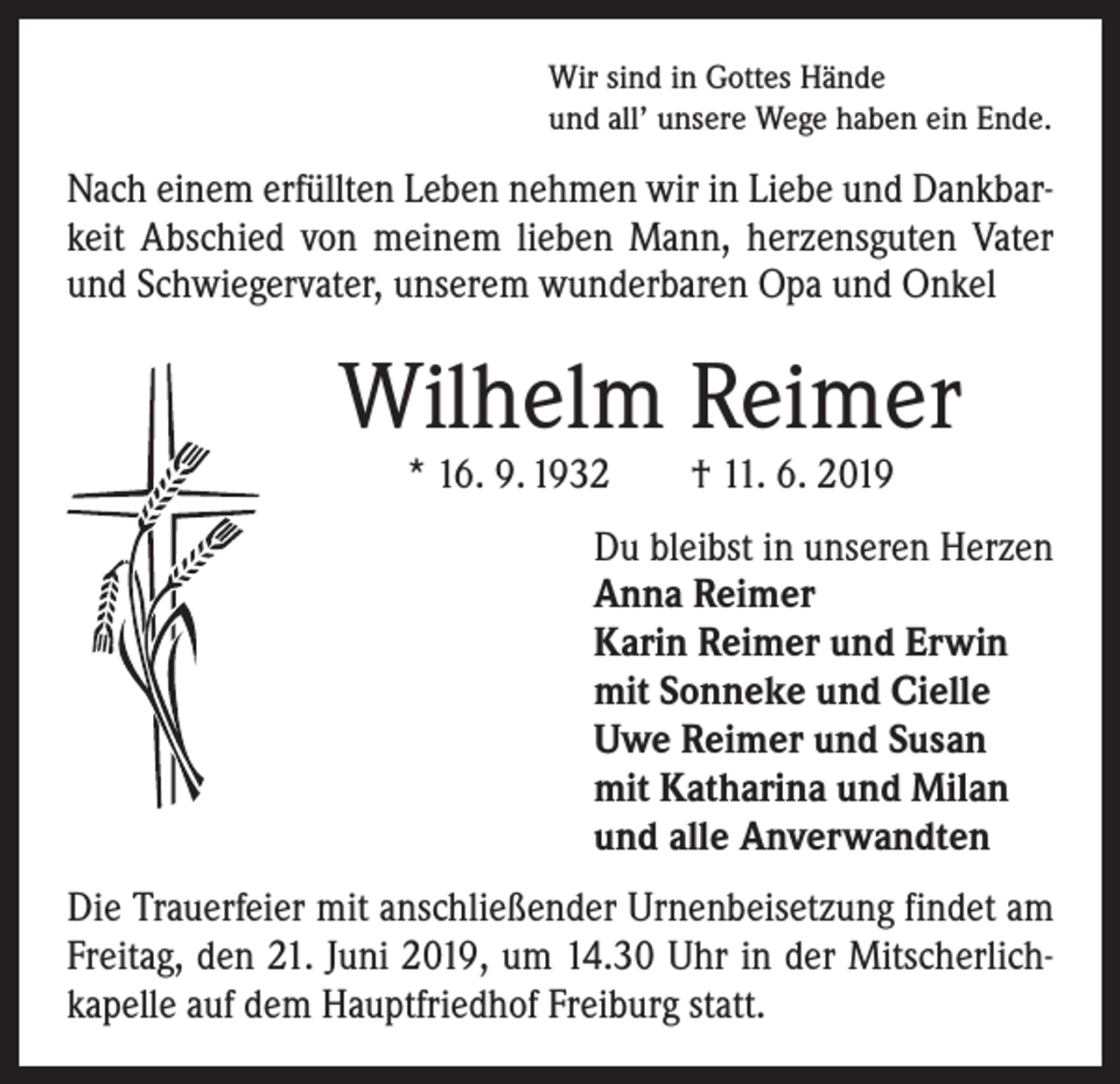 <p>Wir sind in Gottes Hände<br />und all’ unsere Wege haben ein Ende.</p><p>Nach einem erfüllten Leben nehmen wir in Liebe und Dankbar­<br />keit Abschied von meinem lieben Mann, herzensguten Vater<br />und Schwiegervater, unserem wunderbaren Opa und Onkel</p><p>Wilhelm Reimer<br />* 16. 9. 1932 † 11. 6. 2019</p><p>Du bleibst in unseren Herzen<br />Anna Reimer<br />Karin Reimer und Erwin<br />mit Sonneke und Cielle<br />Uwe Reimer und Susan<br />mit Katharina und Milan<br />und alle Anverwandten</p><p>Die Trauerfeier mit anschließender Urnenbeisetzung findet am<br />Freitag, den 21. Juni 2019, um 14.30 Uhr in der Mitscherlich­<br />kapelle auf dem Hauptfriedhof Freiburg statt.</p>