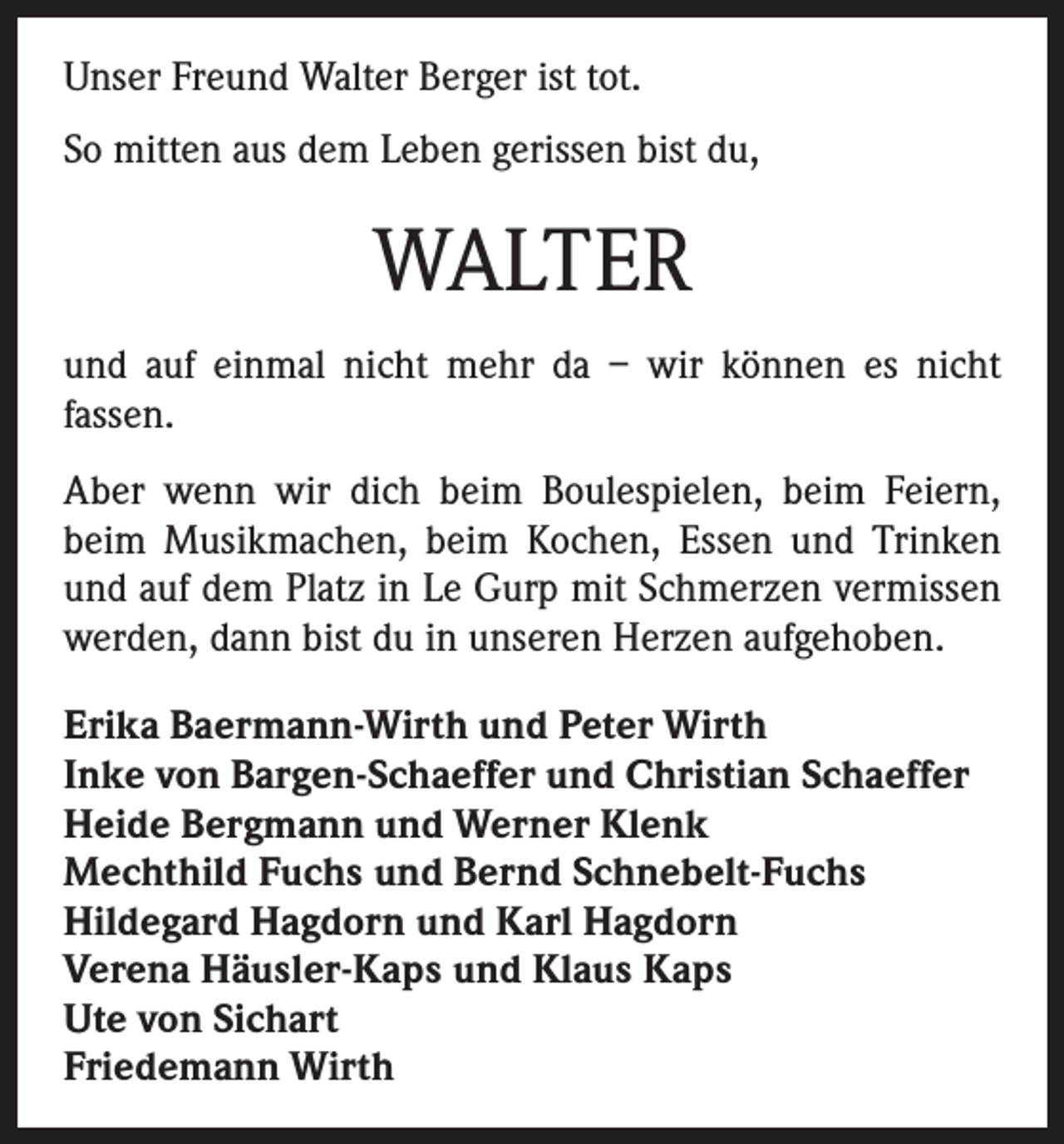 <p>Unser Freund Walter Berger ist tot.<br />So mitten aus dem Leben gerissen bist du,</p><p>WALTER<br />und auf einmal nicht mehr da – wir können es nicht<br />fassen.<br />Aber wenn wir dich beim Boulespielen, beim Feiern,<br />beim Musikmachen, beim Kochen, Essen und Trinken<br />und auf dem Platz in Le Gurp mit Schmerzen vermissen<br />werden, dann bist du in unseren Herzen aufgehoben.<br />Erika Baermann-Wirth und Peter Wirth<br />Inke von Bargen-Schaeffer und Christian Schaeffer<br />Heide Bergmann und Werner Klenk<br />Mechthild Fuchs und Bernd Schnebelt-Fuchs<br />Hildegard Hagdorn und Karl Hagdorn<br />Verena Häusler-Kaps und Klaus Kaps<br />Ute von Sichart<br />Friedemann Wirth</p>
