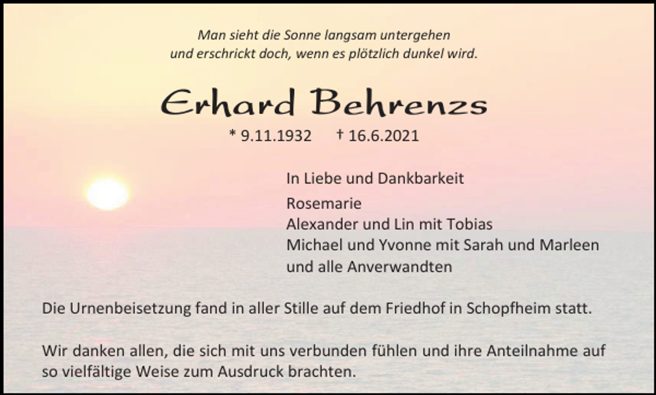 <p>Man sieht die Sonne langsam untergehen<br />und erschrickt doch, wenn es plötzlich dunkel wird.</p><p>Erhard Behrenzs<br />* 9.11.1932</p><p>† 16.6.2021</p><p>In Liebe und Dankbarkeit<br />Rosemarie<br />Alexander und Lin mit Tobias<br />Michael und Yvonne mit Sarah und Marleen<br />und alle Anverwandten<br />Die Urnenbeisetzung fand in aller Stille auf dem Friedhof in Schopfheim statt.<br />Wir danken allen, die sich mit uns verbunden fühlen und ihre Anteilnahme auf<br />so vielfältige Weise zum Ausdruck brachten.</p>