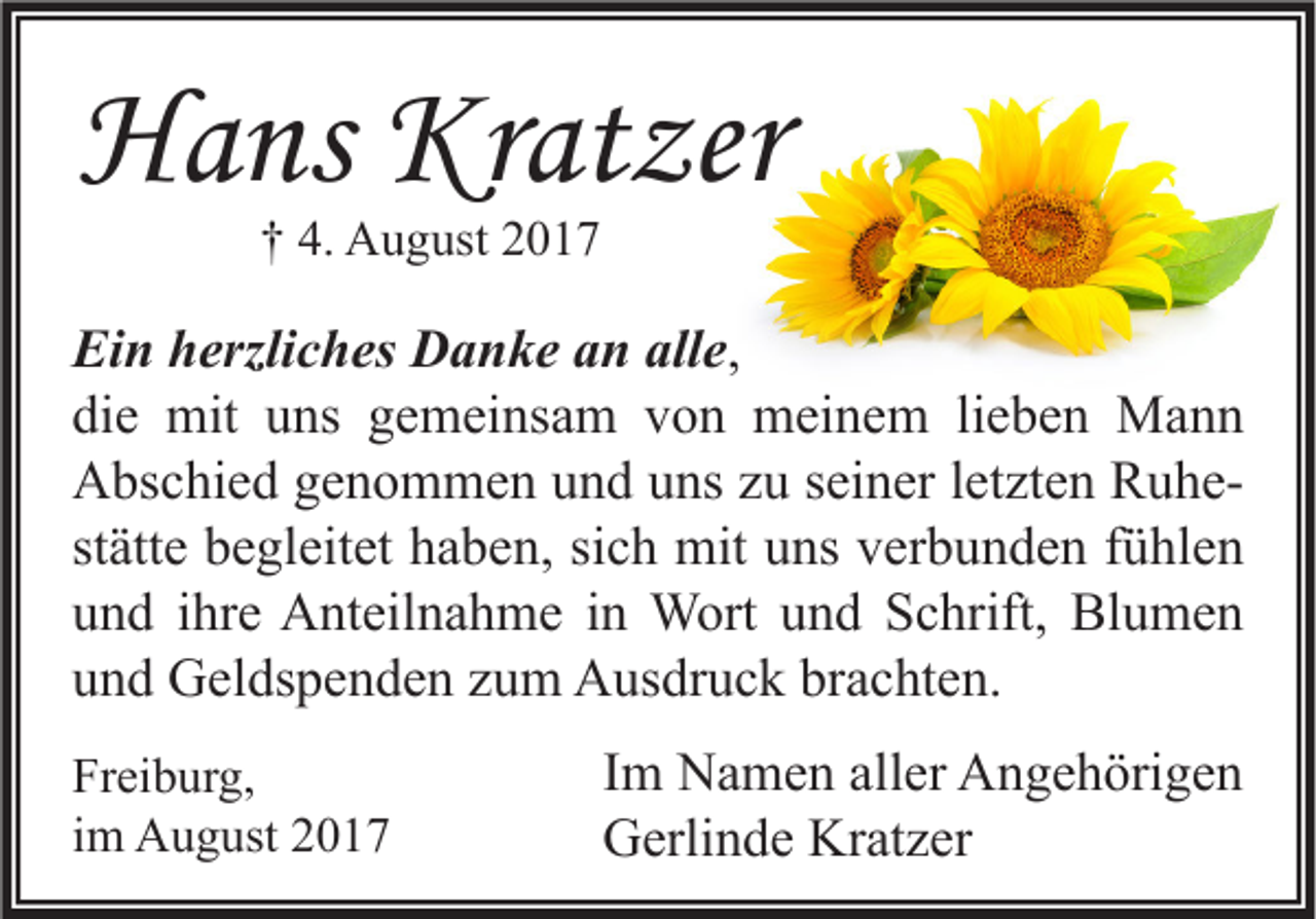 <p>HHans<br />a ns Kr<br />Kratzer<br />at zer<br />†† 4.<br />4. August<br />A u g ust 22</p><p>Ei n hherzliches<br />Ein<br />erzli c h es Danke<br />D a n k e aan<br />n all<br />alle,<br />e,<br />di<br />e mit<br />mit uuns<br />ns ggemeinsam<br />e m ei ns a m vvon<br />o n meinem<br />m ei n e m lilieben<br />e b e n Mann<br />Ma n n<br />die<br />letzten<br />AAbschied<br />bs c hi e d ggenommen<br />e n o m m e n uund<br />n d uuns<br />ns zzu<br />u s seiner<br />ei n er l et<br />zt e n RRuheu he st<br />ätt e begleitet<br />b e gl eit et haben,<br />h a b e n, si<br />c h mit<br />mit uns<br />u ns verbunden<br />v er b u n d e n ffühlen<br />ü hl e n<br />stätte<br />sich<br />uund<br />n d iihre<br />hr e Anteilnahme<br />A nt eil n a h m e iin<br />n Wort<br />W ort uund<br />n d Schrift,<br />S c hrift, Blumen<br />Bl u m e n<br />brachten.<br />uund<br />n d Geldspenden<br />G el ds p e n d e n zzum<br />u m Ausdruck<br />A us dr u c k br<br />a c ht e n.<br />Fr ei b ur g,<br />Freiburg,<br />iimm August<br />A u g ust</p><p>I m Namen<br />Im<br />N a m e n aller<br />all er Angehörigen<br />A n g e h öri g e n<br />GGerlinde<br />erli n d e Kr<br />Kratzer<br />at z er</p>