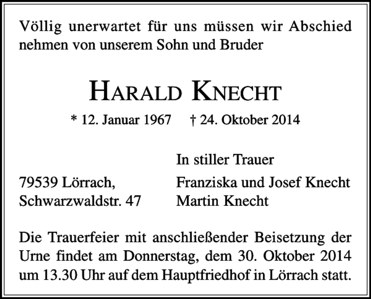 <p>Völlig unerwartet für uns müssen wir Abschied<br />nehmen von unserem Sohn und Bruder</p><p>HARALD KNECHT<br />* 12. Januar 1969539 Lörrach,<br />Schwarzwaldstr. 47</p><p>† 24. Oktober 2014</p><p>In stiller Trauer<br />Franziska und Josef Knecht<br />Martin Knecht</p><p>Die Trauerfeier mit anschließender Beisetzung der<br />Urne findet am Donnerstag, dem 30. Oktober 2014<br />um 13.30 Uhr auf dem Hauptfriedhof in Lörrach statt.</p>