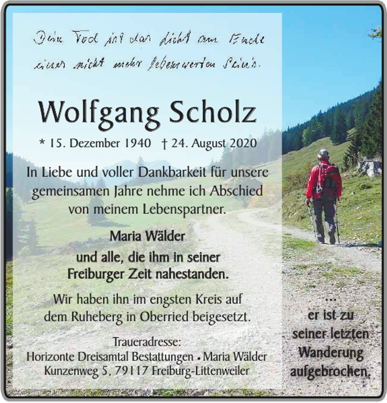 <p>Wolfgang Scholz<br />* 15. Dezember 1940 † 24. August 2020</p><p>In Liebe und voller Dankbarkeit für unsere<br />gemeinsamen Jahre nehme ich Abschied<br />von meinem Lebenspartner.<br />Maria Wälder<br />und alle, die ihm in seiner<br />Freiburger Zeit nahestanden.<br />Wir haben ihn im engsten Kreis auf<br />dem Ruheberg in Oberried beigesetzt.<br />Traueradresse:<br />Horizonte Dreisamtal Bestattungen ¥ Maria Wälder<br />Kunzenweg 5, 79117 Freiburg-Littenweiler</p><p>...<br />er ist zu<br />seiner letzten<br />Wanderung<br />aufgebrochen.</p>