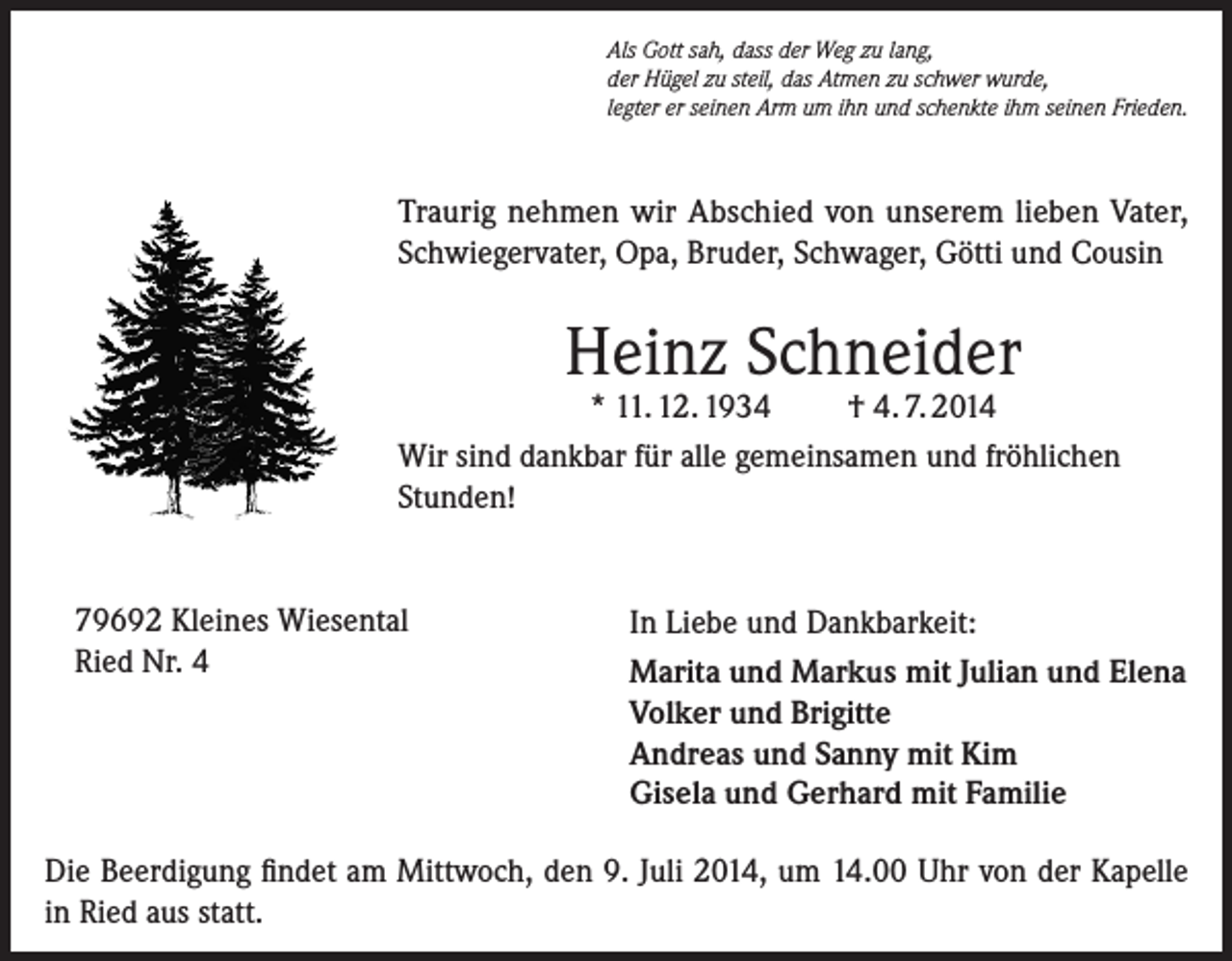 <p>Als Gott sah, dass der Weg zu lang,<br />der Hügel zu steil, das Atmen zu schwer wurde,<br />legter er seinen Arm um ihn und schenkte ihm seinen Frieden.</p><p>Traurig nehmen wir Abschied von unserem lieben Vater,<br />Schwiegervater, Opa, Bruder, Schwager, Götti und Cousin</p><p>Heinz Schneider</p><p>* 11. 12. 1934<br />† 4. 7. 2014<br />Wir sind dankbar für alle gemeinsamen und fröhlichen<br />Stunden!<br />79692 Kleines Wiesental<br />Ried Nr. 4</p><p>In Liebe und Dankbarkeit:<br />Marita und Markus mit Julian und Elena<br />Volker und Brigitte<br />Andreas und Sanny mit Kim<br />Gisela und Gerhard mit Familie</p><p>Die Beerdigung findet am Mittwoch, den 9. Juli 2014, um 14.00 Uhr von der Kapelle<br />in Ried aus statt.</p>