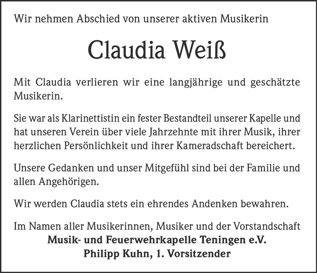<p>Wir nehmen Abschied von unserer aktiven Musikerin</p>

<p>Mit Claudia verlieren wir eine langjährige und geschätzte Musikerin.</p>

<p>Sie war als Klarinettistin ein fester Bestandteil unserer Kapelle und hat unseren Verein über viele Jahrzehnte mit ihrer Musik, ihrer herzlichen Persönlichkeit und ihrer Kameradschaft bereichert.</p>

<p>Unsere Gedanken und unser Mitgefühl sind bei der Familie und allen Angehörigen.</p>

<p>Wir werden Claudia stets ein ehrendes Andenken bewahren.</p>

<p>Im Namen aller Musikerinnen, Musiker und der Vorstandschaft<br/><strong>Musik- und Feuerwehrkapelle Teningen e.V.</strong><br/><strong>Philipp Kuhn, 1. Vorsitzender</strong></p>
