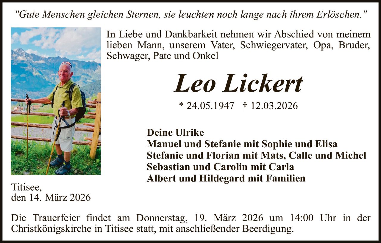 "Gute Menschen gleichen Sternen, sie leuchten noch lange nach ihrem Erlöschen."
In Liebe und Dankbarkeit nehmen wir Abschied von meinem
lieben Mann, unserem Vater, Schwiegervater, Opa, Bruder,
Schwager, Pate und Onkel

Leo Lickert
* 24.05.1947 † 12.03.2026

Titisee,
den 14. März 2026

Deine Ulrike
Manuel und Stefanie mit Sophie und Elisa
Stefanie und Florian mit Mats, Calle und Michel
Sebastian und Carolin mit Carla
Albert und Hildegard mit Familien

Die Trauerfeier findet am Donnerstag, 19. März 2026 um 14:00 Uhr in der
Christkönigskirche in Titisee statt, mit anschließender Beerdigung.