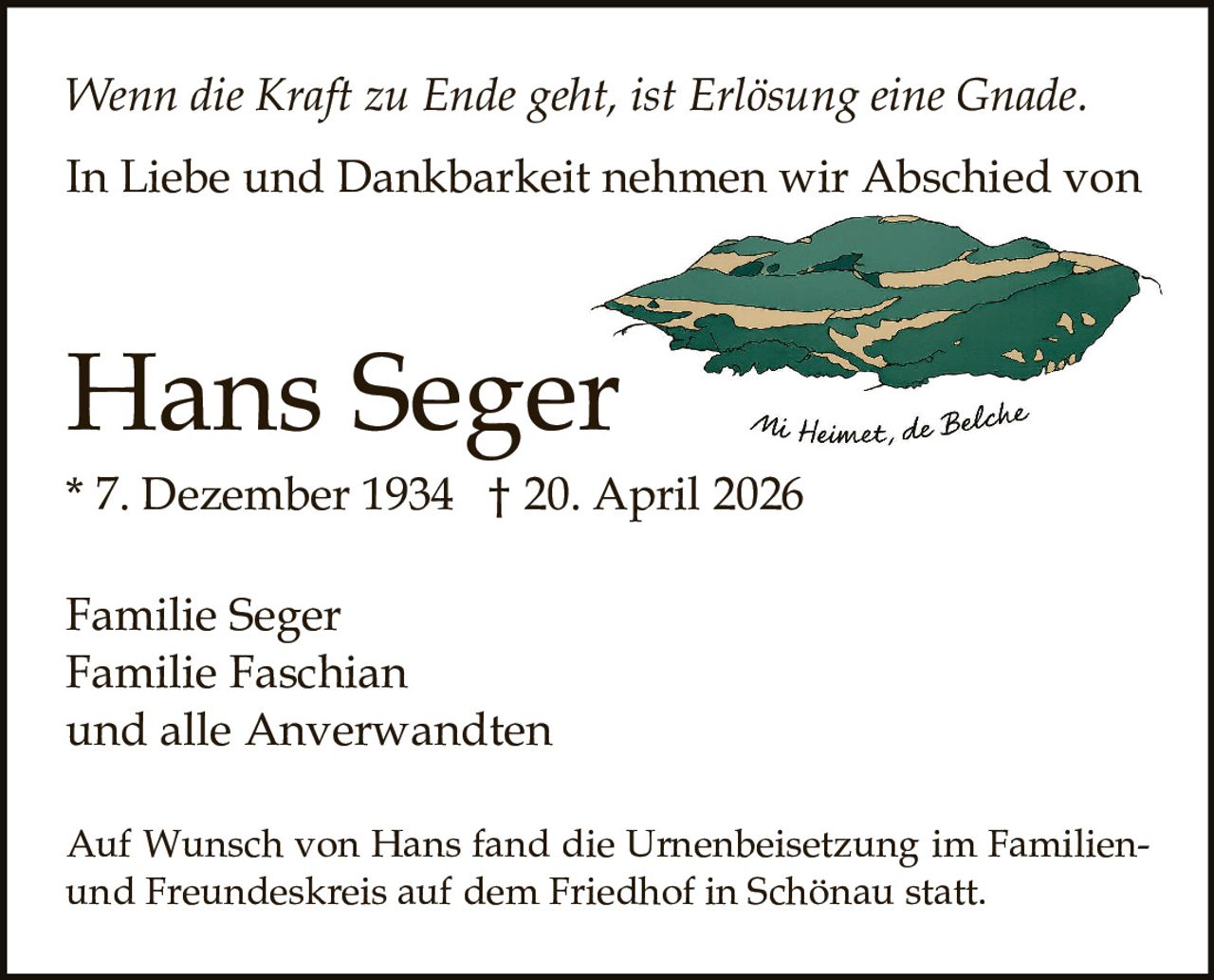 <p><i>Wenn die Kraft zu Ende geht, ist Erlösung eine Gnade.</i></p><p>In Liebe und Dankbarkeit nehmen wir Abschied von</p><p><strong>Hans Seger</strong><br>* 7. Dezember 1934 † 20. April 2026</p><p>Familie Seger<br>Familie Faschian<br>und alle Anverwandten</p><p>Auf Wunsch von Hans fand die Urnenbeisetzung im Familien- und Freundeskreis auf dem Friedhof in Schönau statt.</p>