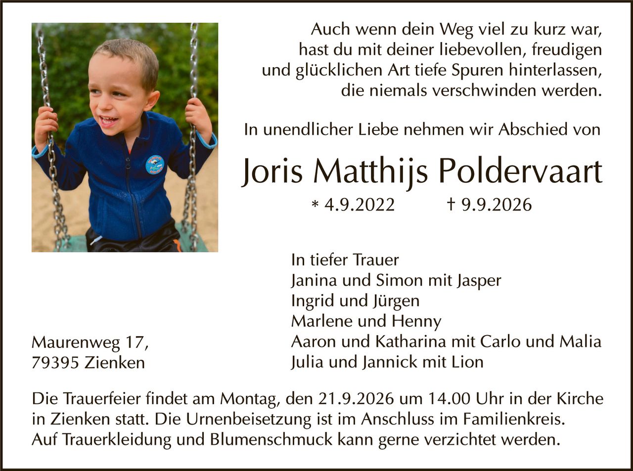 <p>Auch wenn dein Weg viel zu kurz war, hast du mit deiner liebevollen, freudigen und glücklichen Art tiefe Spuren hinterlassen, die niemals verschwinden werden.</p>

<p>In unendlicher Liebe nehmen wir Abschied von</p>

<p><strong>Joris Matthijs Poldervaart</strong><br>* 4.9.2022     † 9.9.2026</p>

<p>In tiefer Trauer<br>Janina und Simon mit Jasper<br>Ingrid und Jürgen<br>Marlene und Henny<br>Aaron und Katharina mit Carlo und Malia<br>Julia und Jannick mit Lion</p>

<p>Maurenweg 17,<br>79395 Zienken</p>

<p>Die Trauerfeier findet am Montag, den 21.9.2026 um 14.00 Uhr in der Kirche in Zienken statt. Die Urnenbeisetzung ist im Anschluss im Familienkreis. Auf Traurekleidung und Blumenschmuck kann gerne verzichtet werden.</p>