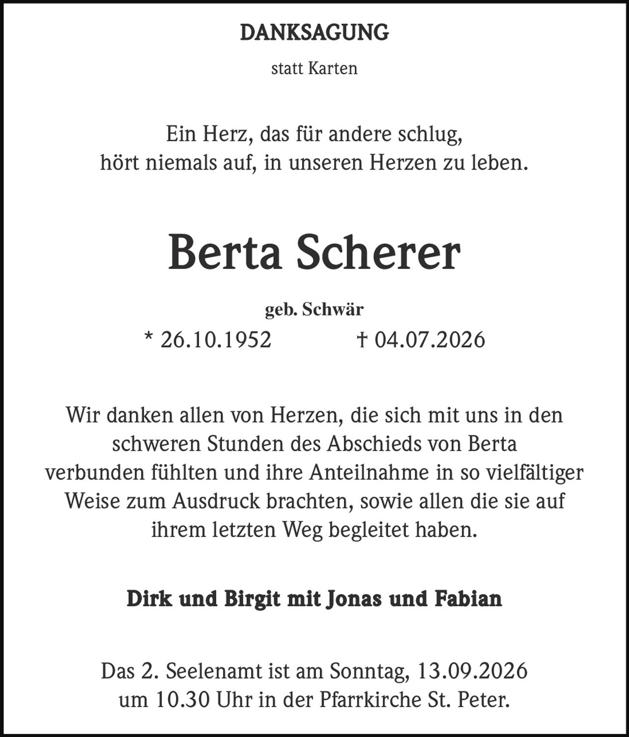 <p><strong>DANKSAGUNG</strong></p><p>statt Karten</p><p>Ein Herz, das für andere schlug,<br>hört niemals auf, in unseren Herzen zu leben.</p><p><strong>Berta Scherer</strong></p><p>geb. Schwär<br>* 26.10.1952 † 04.07.2026</p><p>Wir danken allen von Herzen, die sich mit uns in den schweren Stunden des Abschieds von Berta verbunden fühlten und ihre Anteilnahme in so vielfältiger Weise zum Ausdruck brachten, sowie allen die sie auf ihrem letzten Weg begleitet haben.</p><p><strong>Dirk und Birgit mit Jonas und Fabian</strong></p><p>Das 2. Seelenamt ist am Sonntag, 13.09.2026 um 10.30 Uhr in der Pfarrkirche St. Peter.</p>