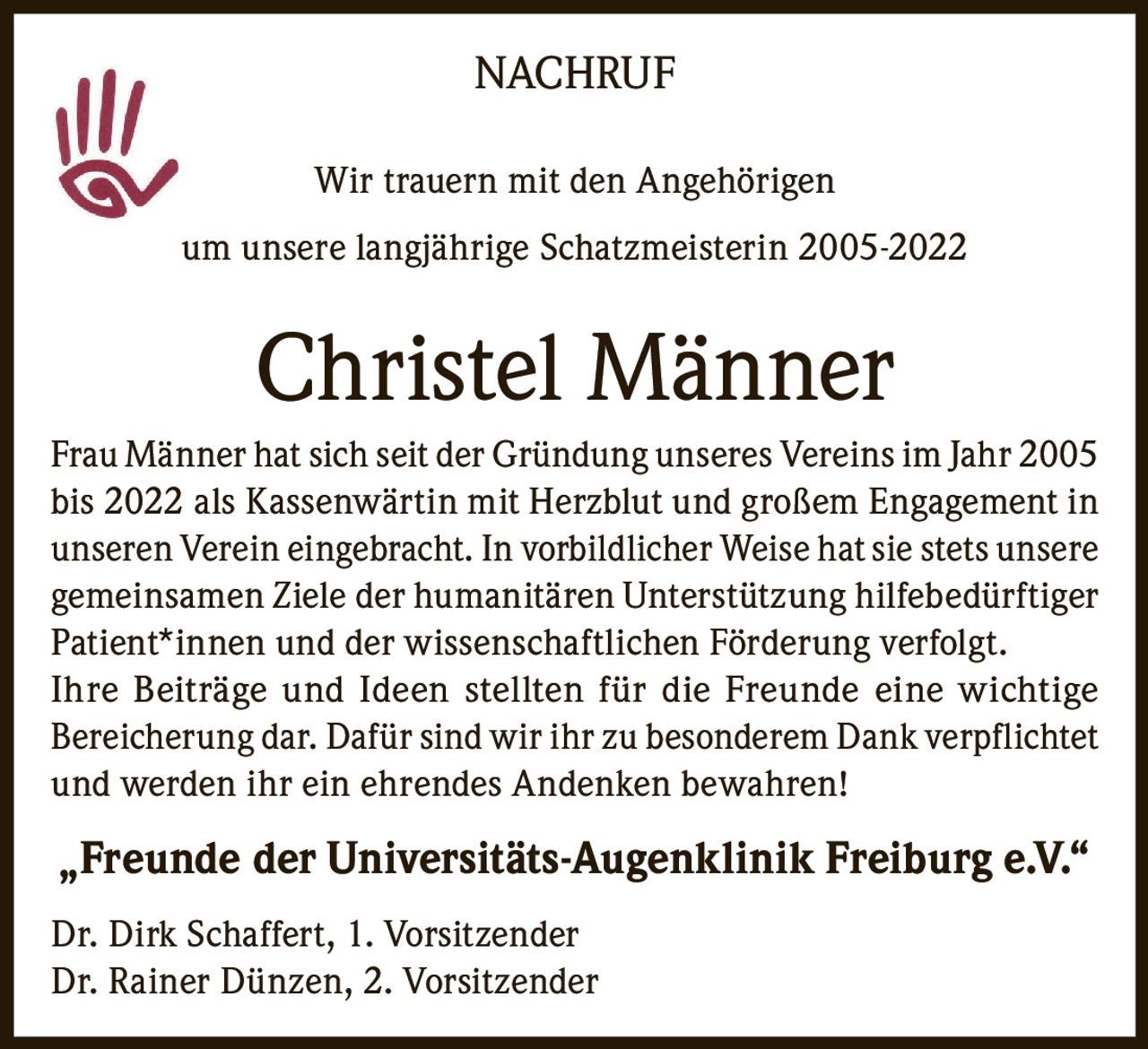 <p><strong>NACHRUF</strong></p><p>Wir trauern mit den Angehörigen<br/>um unsere langjährige Schatzmeisterin 2005-2022</p><p><strong>Christel Männer</strong></p><p>Frau Männer hat sich seit der Gründung unseres Vereins im Jahr 2005 bis 2022 als Kassenwärtin mit Herzblut und großem Engagement in unseren Verein eingebracht. In vorbildlicher Weise hat sie stets unsere gemeinsamen Ziele der humanitären Unterstützung hilfebedürftiger Patient*innen und der wissenschaftlichen Förderung verfolgt.</p><p>Ihre Beiträge und Ideen stellten für die Freunde eine wichtige Bereicherung dar. Dafür sind wir ihr zu besonderem Dank verpflichtet und werden ihr ein ehrendes Andenken bewahren!</p><p><strong>„Freunde der Universitäts-Augenklinik Freiburg e.V."</strong></p><p>Dr. Dirk Schaffert, 1. Vorsitzender<br/>Dr. Rainer Dünzen, 2. Vorsitzender</p>
