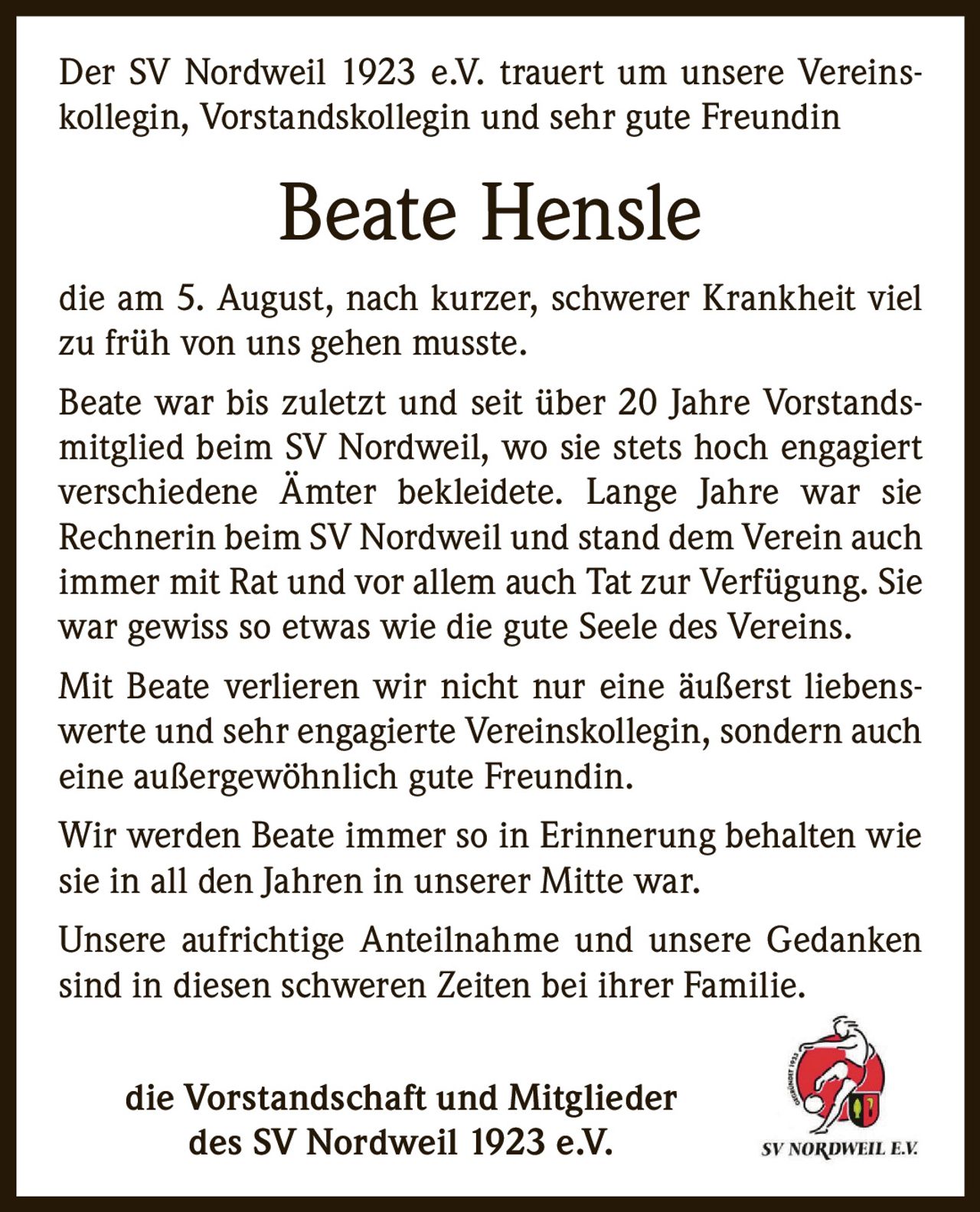 <p>Der SV Nordweil 1923 e.V. trauert um unsere Vereinskollegin, Vorstandskollegin und sehr gute Freundin</p>

<p>die am 5. August, nach kurzer, schwerer Krankheit viel zu früh von uns gehen musste.</p>

<p>Beate war bis zuletzt und seit über 20 Jahre Vorstandsmitglied beim SV Nordweil, wo sie stets hoch engagiert verschiedene Ämter bekleidete. Lange Jahre war sie Rechnerin beim SV Nordweil und stand dem Verein auch immer mit Rat und vor allem auch Tat zur Verfügung. Sie war gewiss so etwas wie die gute Seele des Vereins.</p>

<p>Mit Beate verlieren wir nicht nur eine äußerst liebenswerte und sehr engagierte Vereinskollegin, sondern auch eine außergewöhnlich gute Freundin.</p>

<p>Wir werden Beate immer so in Erinnerung behalten wie sie in all den Jahren in unserer Mitte war.</p>

<p>Unsere aufrichtige Anteilnahme und unsere Gedanken sind in diesen schweren Zeiten bei ihrer Familie.</p>

<p>die Vorstandschaft und Mitglieder<br/>des SV Nordweil 1923 e.V.</p>