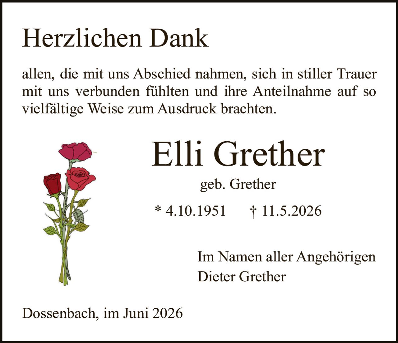 <p><strong>Herzlichen Dank</strong></p>

<p>allen, die mit uns Abschied nahmen, sich in stiller Trauer mit uns verbunden fühlten und ihre Anteilnahme auf so vielfältige Weise zum Ausdruck brachten.</p>

<p><strong>Elli Grether</strong></p>

<p>geb. Grether</p>

<p>* 4.10.1951     † 11.5.2026</p>

<p>Im Namen aller Angehörigen<br>
Dieter Grether</p>

<p>Dossenbach, im Juni 2026</p>