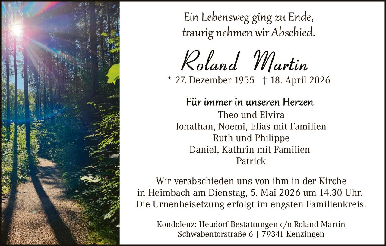 Ein Lebensweg ging zu Ende,
t�aurig nehmen wir Abschied.
* 27. Dezember 1955 † 18. April 2026
Theo und Elvira
Jonathan, Noemi, Elias mit Familien
Ruth und Philippe
Daniel, Kathrin mit Familien
Patrick
Wir verabschieden uns von ihm in der Kirche
in Heimbach am Dienstag, 5. Mai 2026 um 14.30 Uhr.
Die Urnenbeisetzung erfolgt im engsten Familienkreis.
Kondolenz: Heudorf Bestattungen c/o Roland Martin
Schwabentorstraße 6 | 79341 Kenzingen