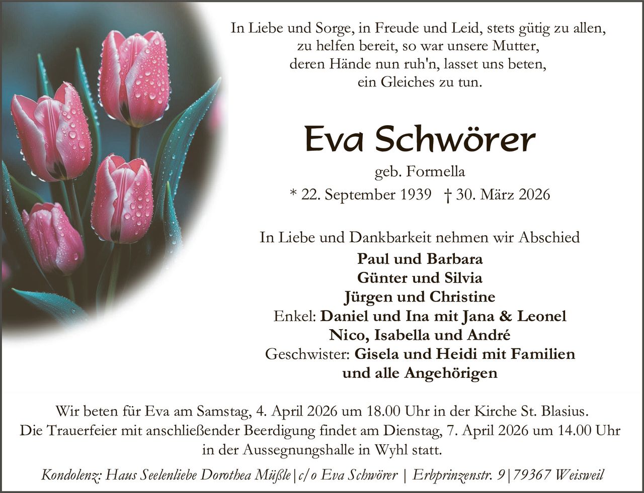 In Liebe und Sorge, in Freude und Leid, stets gütig zu allen,
zu helfen bereit, so war unsere Mutter,
deren Hände nun ruh'n, lasset uns beten,
ein Gleiches zu tun.

Eva Schwörer

geb. Formella
* 22. September 1939 † 30. März 2026
In Liebe und Dankbarkeit nehmen wir Abschied
Paul und Barbara
Günter und Silvia
Jürgen und Christine
Enkel: Daniel und Ina mit Jana & Leonel
Nico, Isabella und André
Geschwister: Gisela und Heidi mit Familien
und alle Angehörigen
Wir beten für Eva am Samstag, 4. April 2026 um 18.00 Uhr in der Kirche St. Blasius.
Die Trauerfeier mit anschließender Beerdigung findet am Dienstag, 7. April 2026 um 14.00 Uhr
in der Aussegnungshalle in Wyhl statt.
Kondolenz: Haus Seelenliebe Dorothea Müßle|c/o Eva Schwörer | Erbprinzenstr. 9|79367 Weisweil