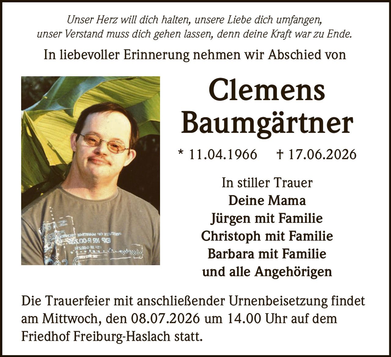 <p><i>Unser Herz will dich halten, unsere Liebe dich umfangen,<br>unser Verstand muss dich gehen lassen, denn deine Kraft war zu Ende.</i></p><p>In liebevoller Erinnerung nehmen wir Abschied von</p><p><strong>Clemens<br>Baumgärtner</strong></p><p>* 11.04.1966 † 17.06.2026</p><p>In stiller Trauer<br>Deine Mama<br>Jürgen mit Familie<br>Christoph mit Familie<br>Barbara mit Familie<br>und alle Angehörigen</p><p>Die Trauerfeier mit anschließender Urnenbeisetzung findet am Mittwoch, den 08.07.2026 um 14.00 Uhr auf dem Friedhof Freiburg-Haslach statt.</p>