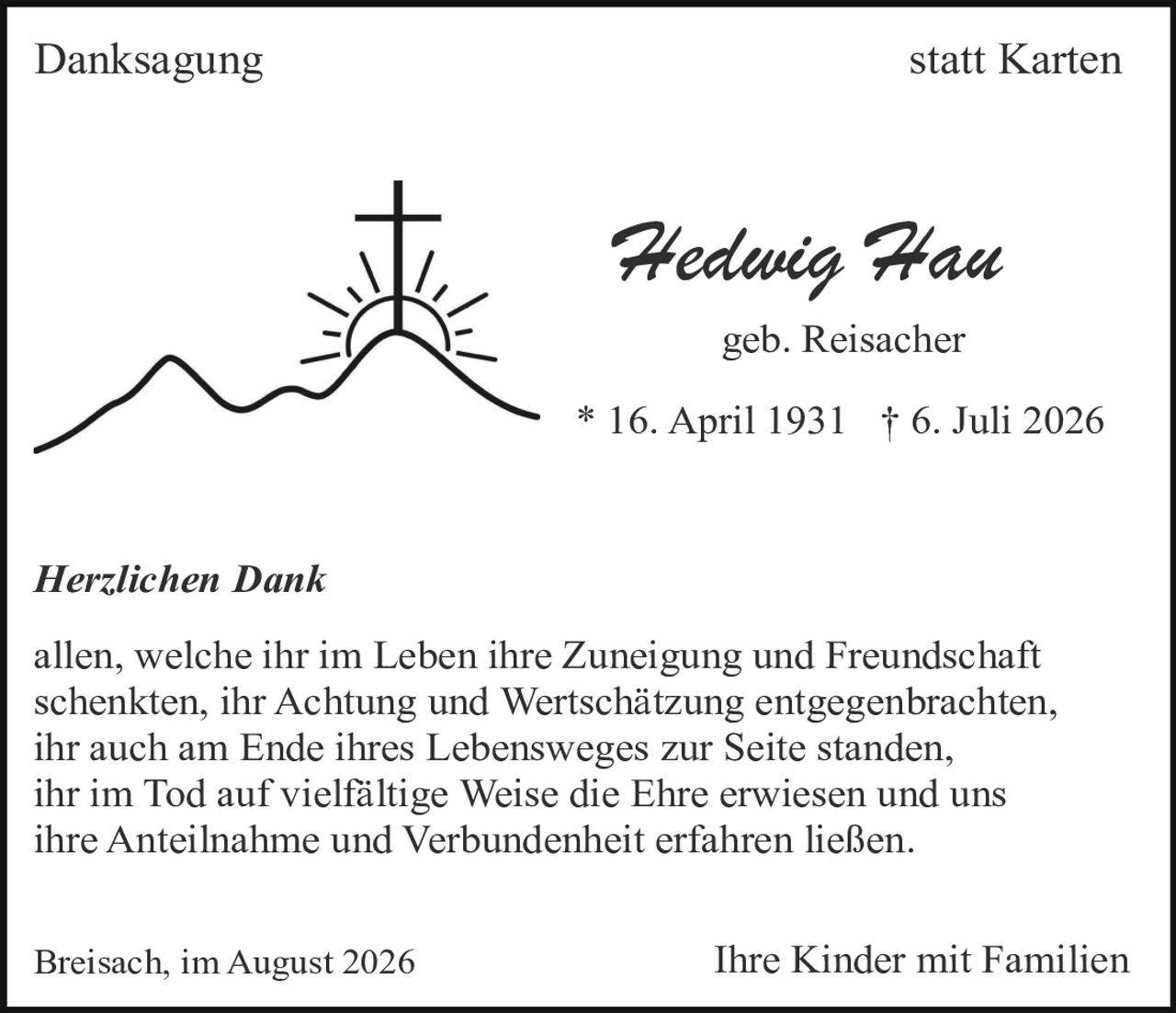 <p><strong>Danksagung</strong> statt Karten</p>

<p>
<strong>Hedwig Hau</strong><br>
geb. Reisacher<br>
* 16. April 1931 † 6. Juli 2026
</p>

<p><i>Herzlichen Dank</i></p>

<p>
allen, welche ihr im Leben ihre Zuneigung und Freundschaft schenkten, ihr Achtung und Wertschätzung entgegenbrachten, ihr auch am Ende ihres Lebensweges zur Seite standen, ihr im Tod auf vielfältige Weise die Ehre erwiesen und uns ihre Anteilnahme und Verbundenheit erfahren ließen.
</p>

<p>
Breisach, im August 2026 <strong>Ihre Kinder mit Familien</strong>
</p>