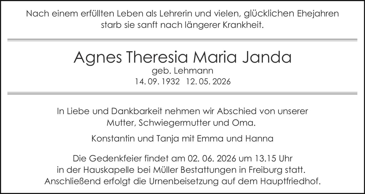 <p>Nach einem erfüllten Leben als Lehrerin und vielen, glücklichen Ehejahren starb sie sanft nach längerer Krankheit.</p><p><strong>Agnes Theresia Maria Janda</strong><br>geb. Lehmann<br>14. 09. 1932 12. 05. 2026</p><p>In Liebe und Dankbarkeit nehmen wir Abschied von unserer Mutter, Schwiegermutter und Oma.<br>Konstantin und Tanja mit Emma und Hanna</p><p>Die Gedenkfeier findet am 02. 06. 2026 um 13.15 Uhr in der Hauskapelle bei Müller Bestattungen in Freiburg statt. Anschließend erfolgt die Urnenbeisetzung auf dem Hauptfriedhof.</p>