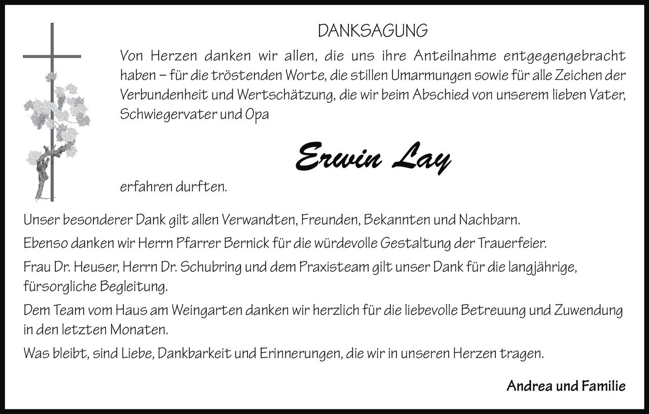 <p><strong>DANKSAGUNG</strong></p>

<p><i>Von Herzen danken wir allen, die uns ihre Anteilnahme entgegengebracht haben – für die tröstenden Worte, die stillen Umarmungen sowie für alle Zeichen der Verbundenheit und Wertschätzung, die wir beim Abschied von unserem lieben Vater, Schwiegervater und Opa</i></p>

<p><strong>Erwin Lay</strong></p>

<p><i>erfahren durften.</i></p>

<p>Unser besonderer Dank gilt allen Verwandten, Freunden, Bekannten und Nachbarn.</p>

<p>Ebenso danken wir Herrn Pfarrer Bernick für die würdevolle Gestaltung der Trauerfeier.</p>

<p>Frau Dr. Heuser, Herrn Dr. Schubring und dem Praxisteam gilt unser Dank für die langjährige, fürsorgliche Begleitung.</p>

<p>Dem Team vom Haus am Weingarten danken wir herzlich für die liebevolle Betreuung und Zuwendung in den letzten Monaten.</p>

<p>Was bleibt, sind Liebe, Dankbarkeit und Erinnerungen, die wir in unseren Herzen tragen.</p>

<p>Andrea und Familie</p>