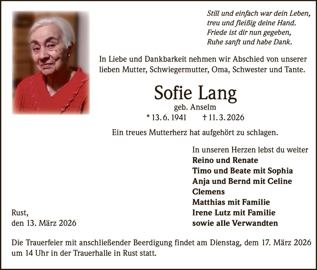 Still und einfach war dein Leben,
treu und fleißig deine Hand.
Friede ist dir nun gegeben,
Ruhe sanft und habe Dank.

In Liebe und Dankbarkeit nehmen wir Abschied von unserer
lieben Mutter, Schwiegermutter, Oma, Schwester und Tante.

Sofie Lang

geb. Anselm
* 13. 6. 1941
† 11. 3. 2026
Ein treues Mutterherz hat aufgehört zu schlagen.

Rust,
den 13. März 2026

In unseren Herzen lebst du weiter
Reino und Renate
Timo und Beate mit Sophia
Anja und Bernd mit Celine
Clemens
Matthias mit Familie
Irene Lutz mit Familie
sowie alle Verwandten

Die Trauerfeier mit anschließender Beerdigung findet am Dienstag, dem 17. März 2026
um 14 Uhr in der Trauerhalle in Rust statt.