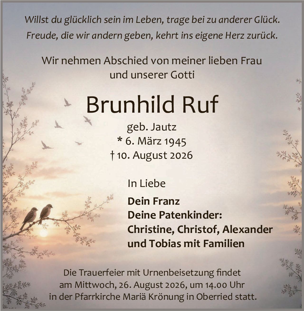 <p><i>Willst du glücklich sein im Leben, trage bei zu anderer Glück.<br>
Freude, die wir andern geben, kehrt ins eigene Herz zurück.</i></p>

<p>Wir nehmen Abschied von meiner lieben Frau<br>
und unserer Gotti</p>

<p><strong>Brunhild Ruf</strong><br>
geb. Jautz<br>
* 6. März 1945<br>
† 10. August 2026</p>

<p>In Liebe<br>
Dein Franz<br>
Deine Patenkinder:<br>
Christine, Christof, Alexander<br>
und Tobias mit Familien</p>

<p>Die Trauerfeier mit Urnenbeisetzung findet<br>
am Mittwoch, 26. August 2026, um 14.00 Uhr<br>
in der Pfarrkirche Mariä Krönung in Oberried statt.</p>