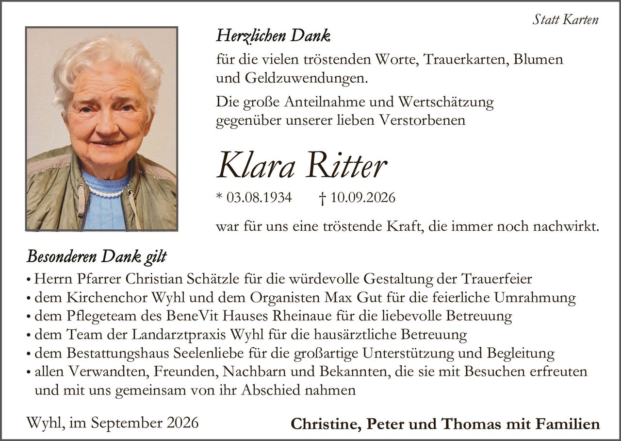 <p><strong>Statt Karten</strong></p><p><strong>Herzlichen Dank</strong></p><p>für die vielen tröstenden Worte, Trauerkarten, Blumen und Geldzuwendungen.</p><p>Die große Anteilnahme und Wertschätzung gegenüber unseren lieben Verstorbenen</p><p><strong>Klara Ritter</strong></p><p>* 03.08.1934       † 10.09.2026</p><p>war für uns eine tröstende Kraft, die immer noch nachwirkt.</p><p><strong>Besonderen Dank gilt</strong></p><ul><li>Herrn Pfarrer Christian Schätzle für die würdevolle Gestaltung der Trauerfeier</li><li>dem Kirchenchor Wyhl und dem Organisten Max Gut für die feierliche Umrahmung</li><li>dem Pflegeteam des BeneVit Hauses Rheinaue für die liebevolle Betreuung</li><li>dem Team der Landarztpraxis Wyhl für die hausärztliche Betreuung</li><li>dem Bestattungshaus Seelenhebe für die großartige Unterstützung und Begleitung</li><li>allen Verwandten, Freunden, Nachbarn und Bekannten, die sie mit Besuchen erfreuten und mit uns gemeinsam von ihr Abschied nahmen</li></ul><p>Wyhl, im September 2026                    <strong>Christine, Peter und Thomas mit Familien</strong></p>
