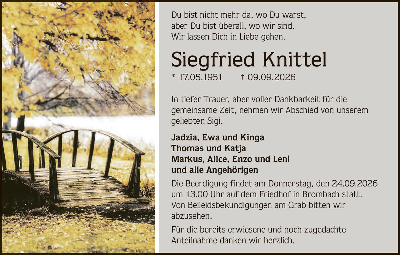 <p>Du bist nicht mehr da, wo Du warst, aber Du bist überall, wo wir sind. Wir lassen Dich in Liebe gehen.</p>

<p><strong>Siegfried Knittel</strong><br/>* 17.05.1951 † 09.09.2026</p>

<p>In tiefer Trauer, aber voller Dankbarkeit für die gemeinsame Zeit, nehmen wir Abschied von unserem geliebten Sigi.</p>

<p><strong>Jadzia, Ewa und Kinga</strong><br/>
<strong>Thomas und Katja</strong><br/>
<strong>Markus, Alice, Enzo und Leni</strong><br/>
und alle Angehörigen</p>

<p>Die Beerdigung findet am Donnerstag, den 24.09.2026 um 13.00 Uhr auf dem Friedhof in Brombach statt. Von Beileidsbekundigungen am Grab bitten wir abzusehen.</p>

<p>Für die bereits erwiesene und noch zugedachte Anteilnahme danken wir herzlich.</p>