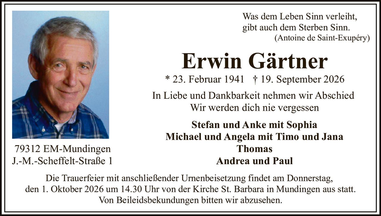 <p>Was dem Leben Sinn verleiht, gibt auch dem Sterben Sinn.<br/>(Antoine de Saint-Exupéry)</p><p><strong>Erwin Gärtner</strong><br/>* 23. Februar 1941 † 19. September 2026</p><p>In Liebe und Dankbarkeit nehmen wir Abschied<br/>Wir werden dich nie vergessen</p><p><strong>Stefan und Anke mit Sophia</strong><br/><strong>Michael und Angela mit Timo und Jana</strong><br/><strong>Thomas</strong><br/><strong>Andrea und Paul</strong></p><p>79312 EM-Mundingen<br/>J.-M.-Scheffelt-Straße 1</p><p>Die Trauerfeier mit anschließender Urnenbeisetzung findet am Donnerstag, den 1. Oktober 2026 um 14.30 Uhr von der Kirche St. Barbara in Mundingen aus statt.<br/>Von Beileidsbekundungen bitten wir abzusehen.</p>