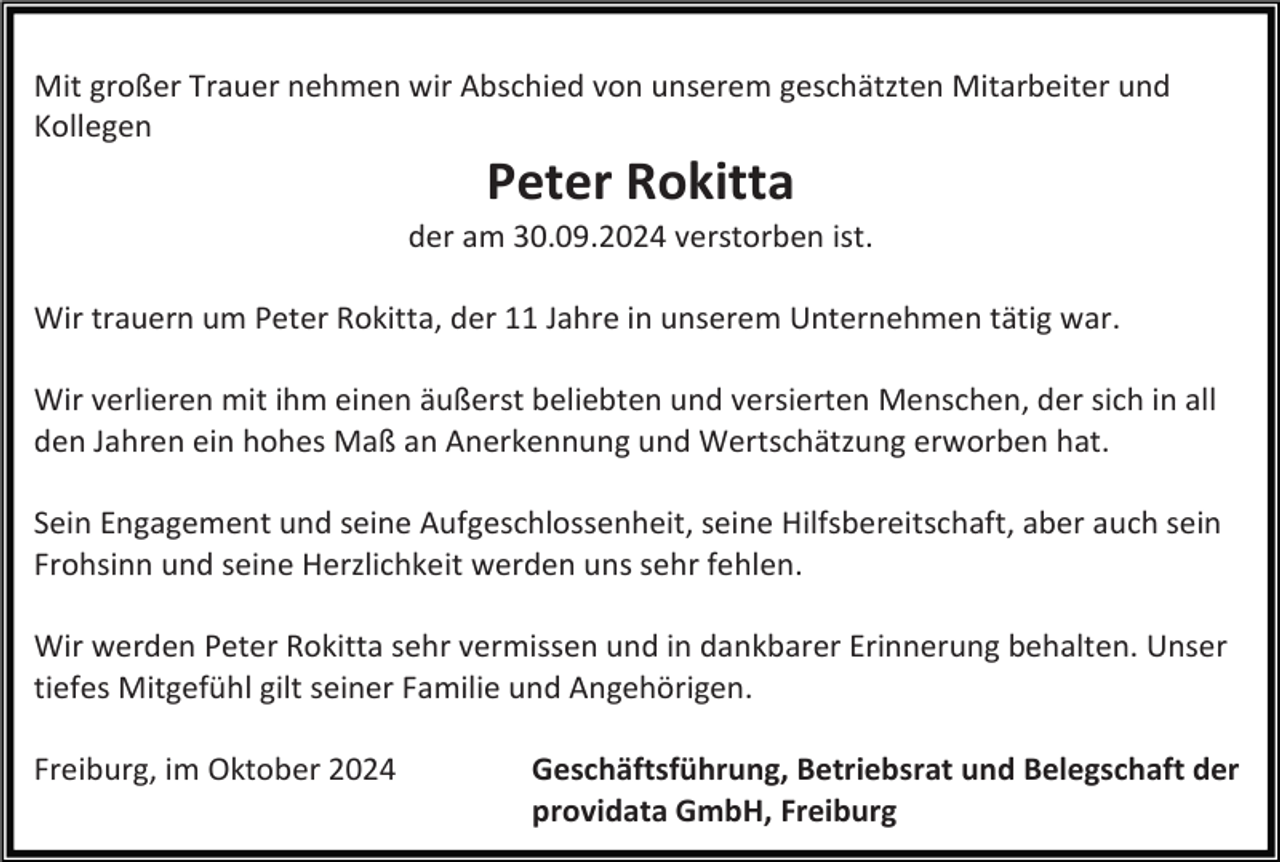 <p>Mit großer Trauer nehmen wir Abschied von unserem geschätzten Mitarbeiter und<br />Kollegen</p><p>Peter Rokitta<br />der am 30.09.2024 verstorben ist.<br />Wir trauern um Peter Rokitta, der 11 Jahre in unserem Unternehmen tätig war.<br />Wir verlieren mit ihm einen äußerst beliebten und versierten Menschen, der sich in all<br />den Jahren ein hohes Maß an Anerkennung und Wertschätzung erworben hat.<br />Sein Engagement und seine Aufgeschlossenheit, seine Hilfsbereitschaft, aber auch sein<br />Frohsinn und seine Herzlichkeit werden uns sehr fehlen.<br />Wir werden Peter Rokitta sehr vermissen und in dankbarer Erinnerung behalten. Unser<br />tiefes Mitgefühl gilt seiner Familie und Angehörigen.<br />Freiburg, im Oktober 2024</p><p>Geschäftsführung, Betriebsrat und Belegschaft der<br />providata GmbH, Freiburg</p>