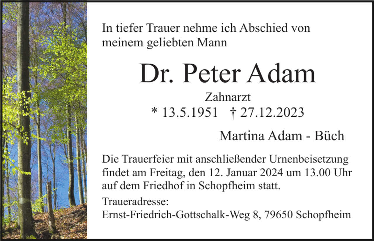 <p>In tiefer Trauer nehme ich Abschied von<br />meinem geliebten Mann</p><p>Dr. Peter Adam<br />Zahnarzt</p><p>* 13.5.1951 † 27.12.2023<br />Martina Adam - Büch<br />Die Trauerfeier mit anschließender Urnenbeisetzung<br />findet am Freitag, den 12. Januar 2024 um 13.00 Uhr<br />auf dem Friedhof in Schopfheim statt.<br />Traueradresse:<br />Ernst-Friedrich-Gottschalk-Weg 8, 79650 Schopfheim</p>