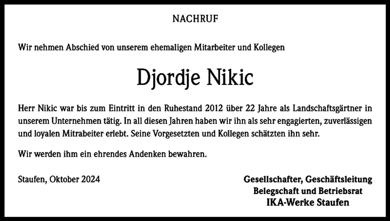 <p>NACHRUF<br />Wir nehmen Abschied von unserem ehemaligen Mitarbeiter und Kollegen</p><p>Djordje Nikic<br />Herr Nikic war bis zum Eintritt in den Ruhestand 2012 über 22 Jahre als Landschaftsgärtner in<br />unserem Unternehmen tätig. In all diesen Jahren haben wir ihn als sehr engagierten, zuverlässigen<br />und loyalen Mitrabeiter erlebt. Seine Vorgesetzten und Kollegen schätzten ihn sehr.<br />Wir werden ihm ein ehrendes Andenken bewahren.<br />Staufen, Oktober 2024</p><p>Gesellschafter, Geschäftsleitung<br />Belegschaft und Betriebsrat</p><p>IKA-Werke Staufen</p>