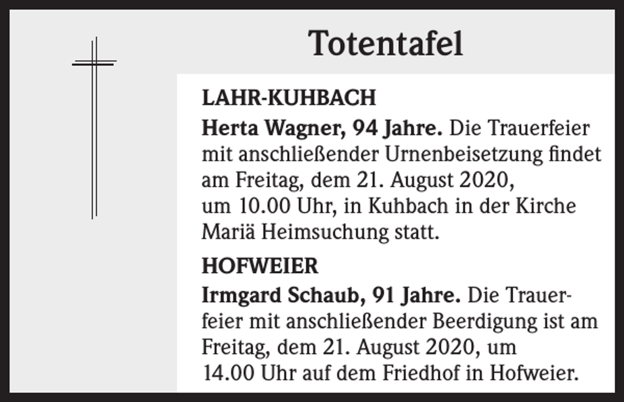 <p>Totentafel<br />LAHR-KUHBACH<br />Herta Wagner, 94 Jahre. Die Trauerfeier<br />mit anschließender Urnenbeisetzung findet<br />am Freitag, dem 21. August 2020,<br />um 10.00 Uhr, in Kuhbach in der Kirche<br />Mariä Heimsuchung statt.<br />HOFWEIER<br />Irmgard Schaub, 91 Jahre. Die Trauerfeier mit anschließender Beerdigung ist am<br />Freitag, dem 21. August 2020, um<br />14.00 Uhr auf dem Friedhof in Hofweier.</p>