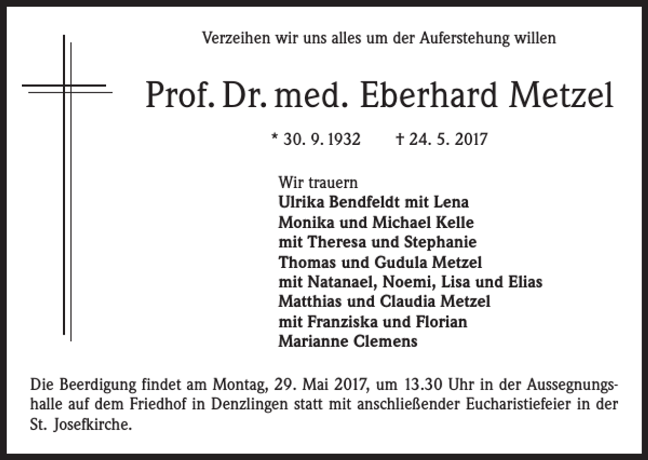 <p>Verzeihen wir uns alles um der Auferstehung willen</p><p>Prof. Dr. med. Eberhard Metzel<br />* 30. 9. 1932 † 24. 5. 2017<br />Wir trauern<br />Ulrika Bendfeldt mit Lena<br />Monika und Michael Kelle<br />mit Theresa und Stephanie<br />Thomas und Gudula Metzel<br />mit Natanael, Noemi, Lisa und Elias<br />Matthias und Claudia Metzel<br />mit Franziska und Florian<br />Marianne Clemens<br />Die Beerdigung findet am Montag, 29. Mai 2017, um 13.30 Uhr in der Aussegnungs­<br />halle auf dem Friedhof in Denzlingen statt mit anschließender Eucharistiefeier in der<br />St. Josefkirche.</p>