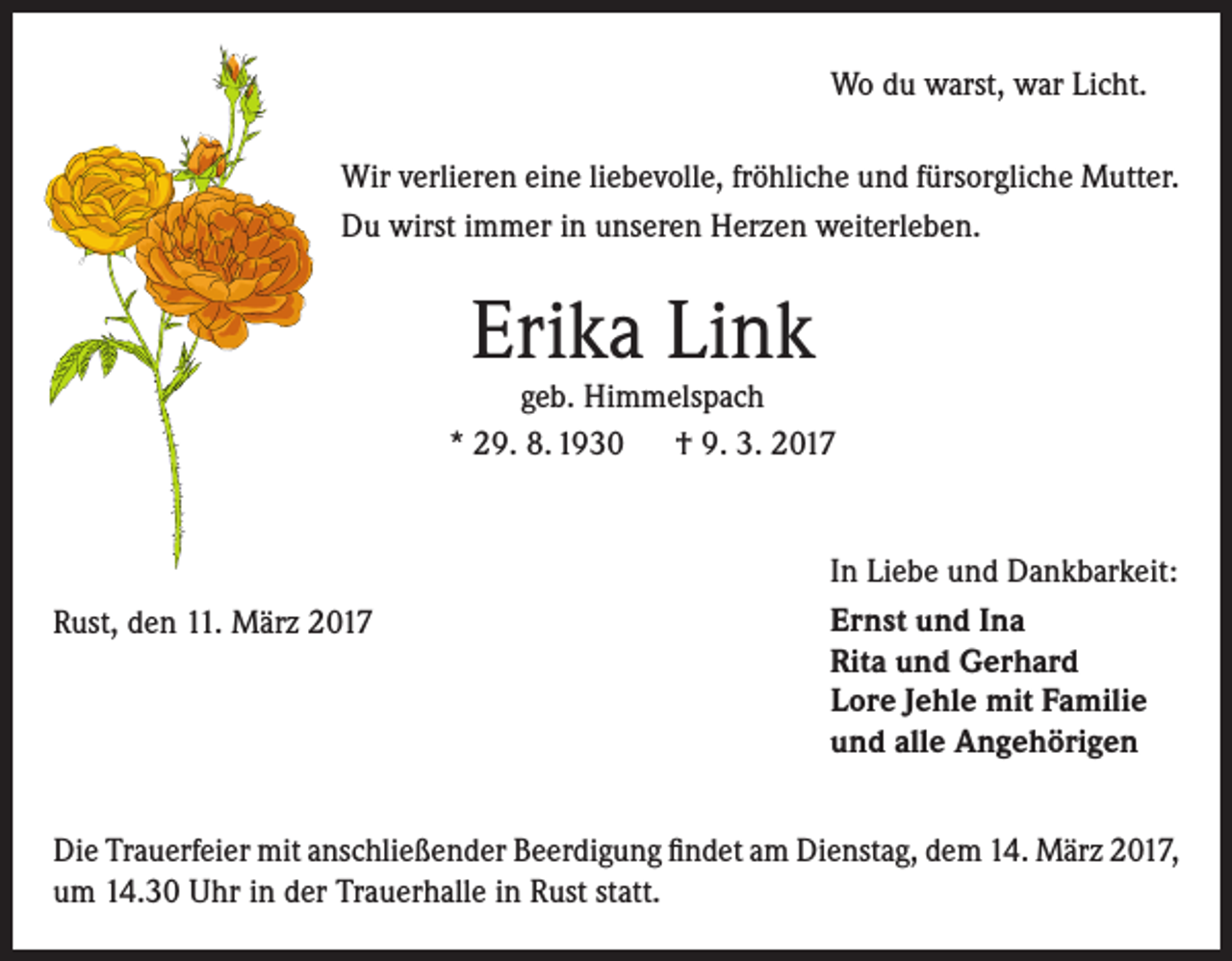 <p>Wo du warst, war Licht.<br />Wir verlieren eine liebevolle, fröhliche und fürsorgliche Mutter.<br />Du wirst immer in unseren Herzen weiterleben.</p><p>Erika Link</p><p>geb. Himmelspach<br />* 29. 8. 1930 † 9. 3. 2017</p><p>Rust, den 11. März 2017</p><p>In Liebe und Dankbarkeit:<br />Ernst und Ina<br />Rita und Gerhard<br />Lore Jehle mit Familie<br />und alle Angehörigen</p><p>Die Trauerfeier mit anschließender Beerdigung findet am Dienstag, dem 14. März 2017,<br />um 14.30 Uhr in der Trauerhalle in Rust statt.</p>