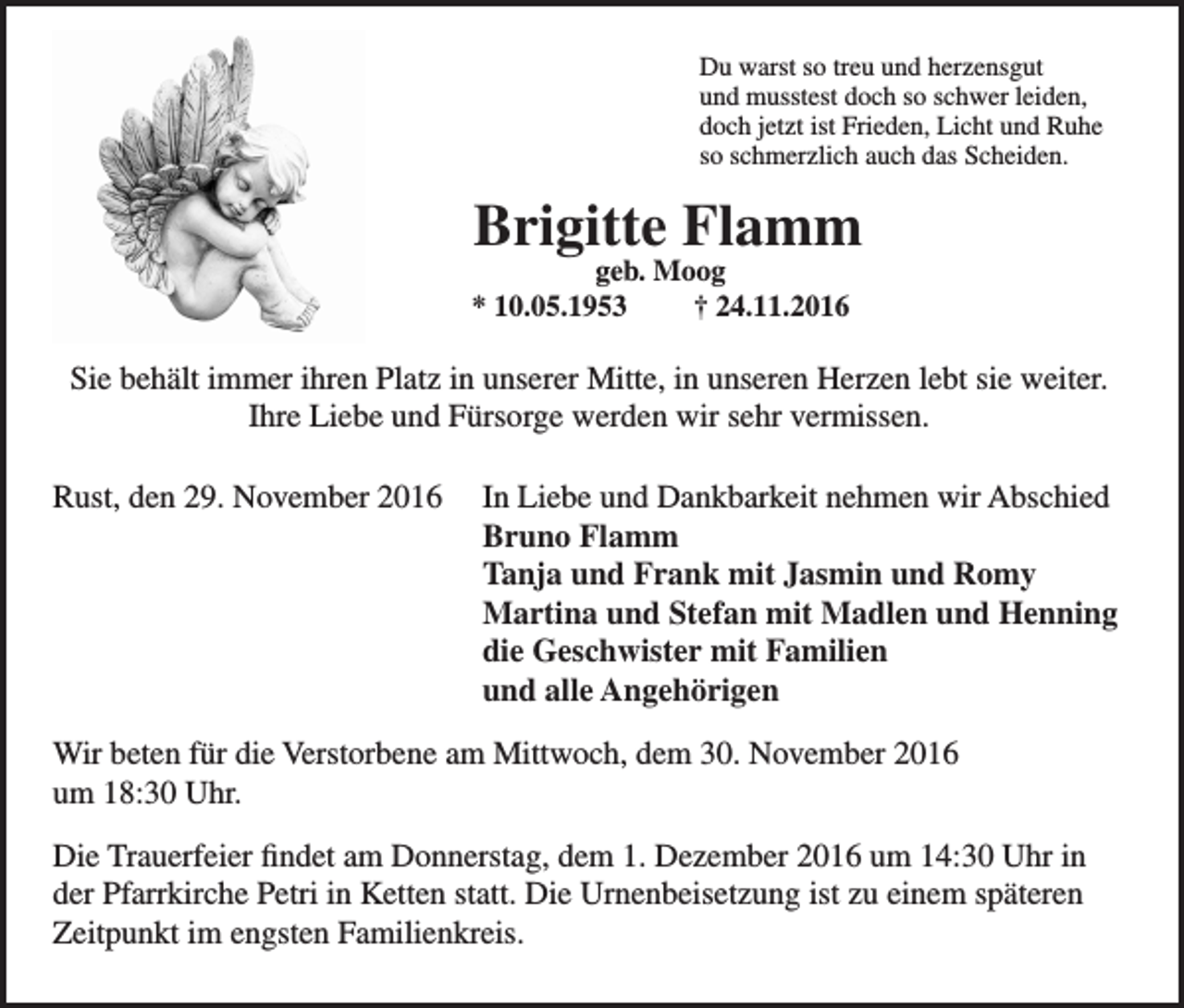 <p>Du warst so treu und herzensgut<br />und musstest doch so schwer leiden,<br />doch jetzt ist Frieden, Licht und Ruhe<br />so schmerzlich auch das Scheiden.</p><p>Brigitte Flamm</p><p>geb. Moog<br />* 10.05.1953<br />† 24.11.2016</p><p>Sie behält immer ihren Platz in unserer Mitte, in unseren Herzen lebt sie weiter.<br />Ihre Liebe und Fürsorge werden wir sehr vermissen.<br />Rust, den 29. November 2016</p><p>In Liebe und Dankbarkeit nehmen wir Abschied<br />Bruno Flamm<br />Tanja und Frank mit Jasmin und Romy<br />Martina und Stefan mit Madlen und Henning<br />die Geschwister mit Familien<br />und alle Angehörigen</p><p>Wir beten für die Verstorbene am Mittwoch, dem 30. November 2016<br />um 18:30 Uhr.<br />Die Trauerfeier findet am Donnerstag, dem 1. Dezember 2016 um 14:30 Uhr in<br />der Pfarrkirche Petri in Ketten statt. Die Urnenbeisetzung ist zu einem späteren<br />Zeitpunkt im engsten Familienkreis.</p>