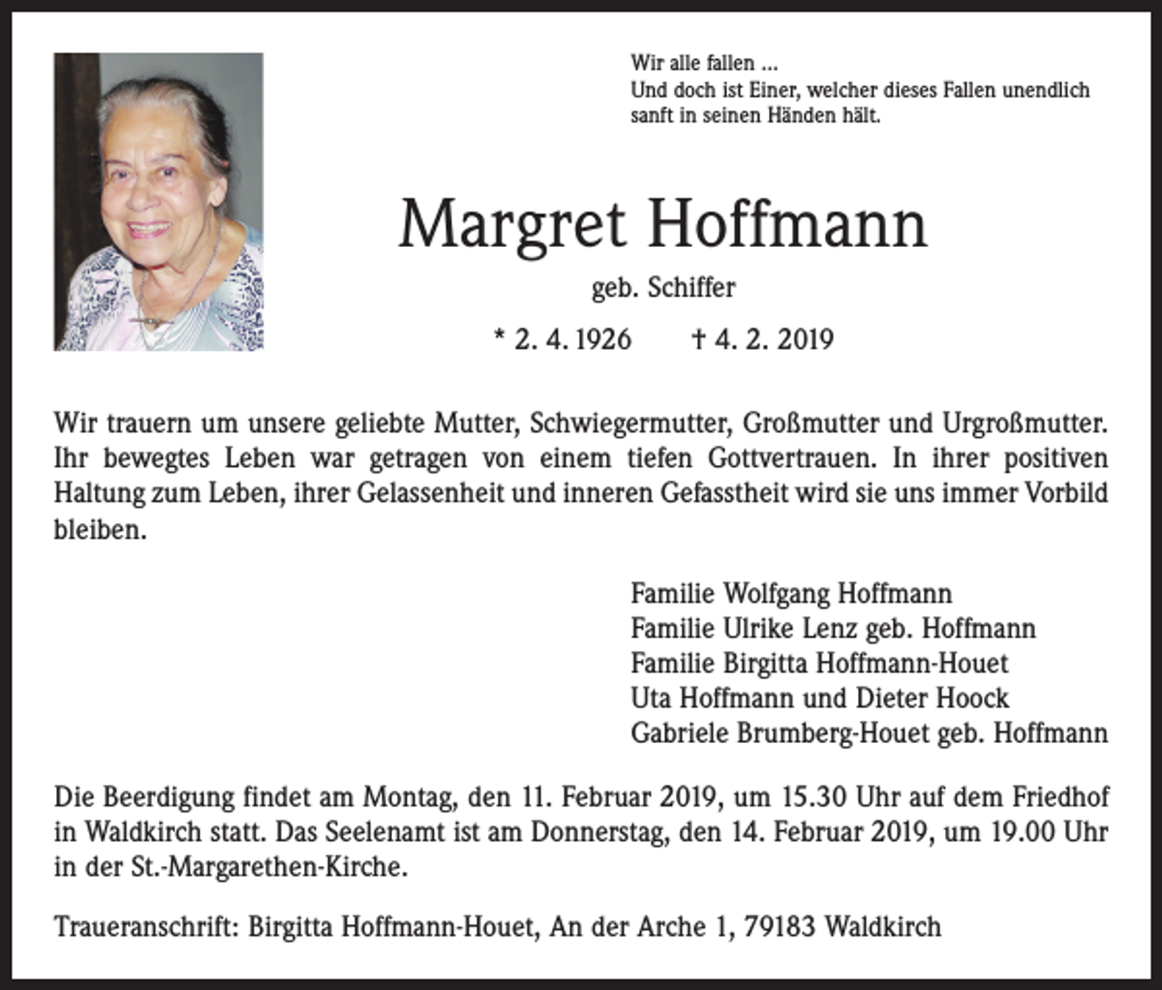 <p>Wir alle fallen ...<br />Und doch ist Einer, welcher dieses Fallen unendlich<br />sanft in seinen Händen hält.</p><p>Margret Hoffmann<br />geb. Schiffer<br />* 2. 4. 1926 † 4. 2. 2019<br />Wir trauern um unsere geliebte Mutter, Schwiegermutter, Großmutter und Urgroß­mutter.<br />Ihr bewegtes Leben war getragen von einem tiefen Gottvertrauen. In ihrer positiven<br />­Haltung zum Leben, ihrer Gelassenheit und inneren Gefasstheit wird sie uns immer Vorbild<br />bleiben.<br />Familie Wolfgang Hoffmann<br />Familie Ulrike Lenz geb. Hoffmann<br />Familie Birgitta Hoffmann-Houet<br />Uta Hoffmann und Dieter Hoock<br />Gabriele Brumberg-Houet geb. Hoffmann<br />Die Beerdigung findet am Montag, den 11. Februar 2019, um 15.30 Uhr auf dem ­Friedhof<br />in Waldkirch statt. Das Seelenamt ist am Donnerstag, den 14. Februar 2019, um 19.00 Uhr<br />in der St.-Margarethen­-Kirche.<br />Traueranschrift: Birgitta Hoffmann-Houet, An der Arche 1, 79183 Waldkirch</p>