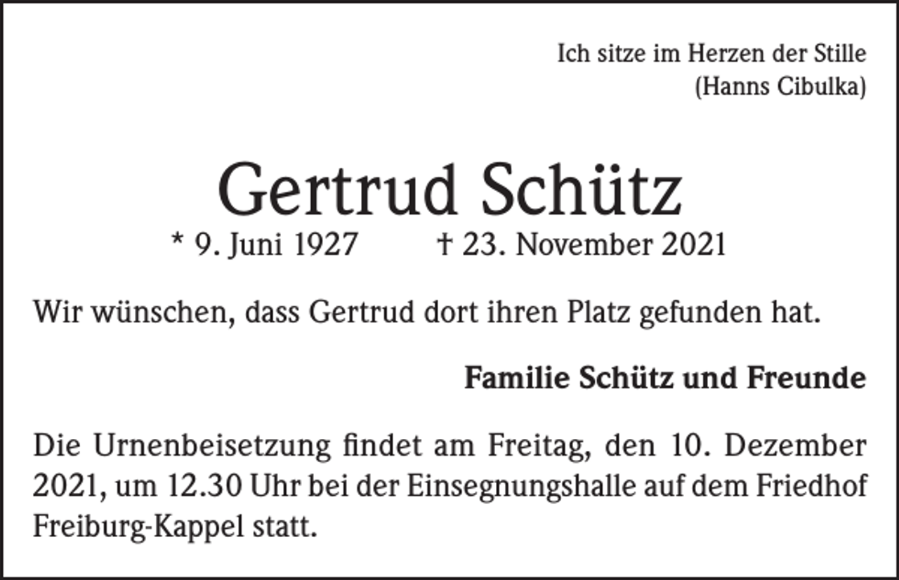 <p>Ich sitze im Herzen der Stille<br />(Hanns Cibulka)</p><p>Gertrud Schütz</p><p>* 9. Juni 1927</p><p>† 23. November 2021</p><p>Wir wünschen, dass Gertrud dort ihren Platz gefunden hat.<br />Familie Schütz und Freunde<br />Die Urnenbeisetzung findet am Freitag, den 10. Dezember<br />2021, um 12.30 Uhr bei der Einsegnungshalle auf dem Friedhof<br />Freiburg-Kappel statt.</p>