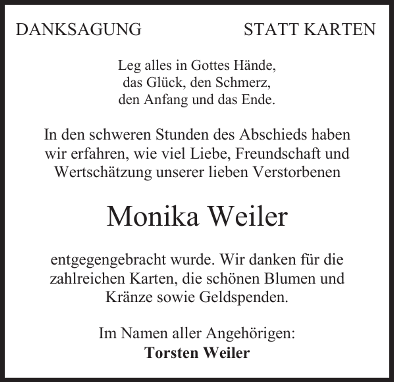 <p>DANKSAGUNG</p><p>STATT KARTEN</p><p>Leg alles in Gottes Hände,<br />das Glück, den Schmerz,<br />den Anfang und das Ende.</p><p>In den schweren Stunden des Abschieds haben<br />wir erfahren, wie viel Liebe, Freundschaft und<br />Wertschätzung unserer lieben Verstorbenen</p><p>Monika Weiler<br />entgegengebracht wurde. Wir danken für die<br />zahlreichen Karten, die schönen Blumen und<br />Kränze sowie Geldspenden.<br />Im Namen aller Angehörigen:<br />Torsten Weiler</p>
