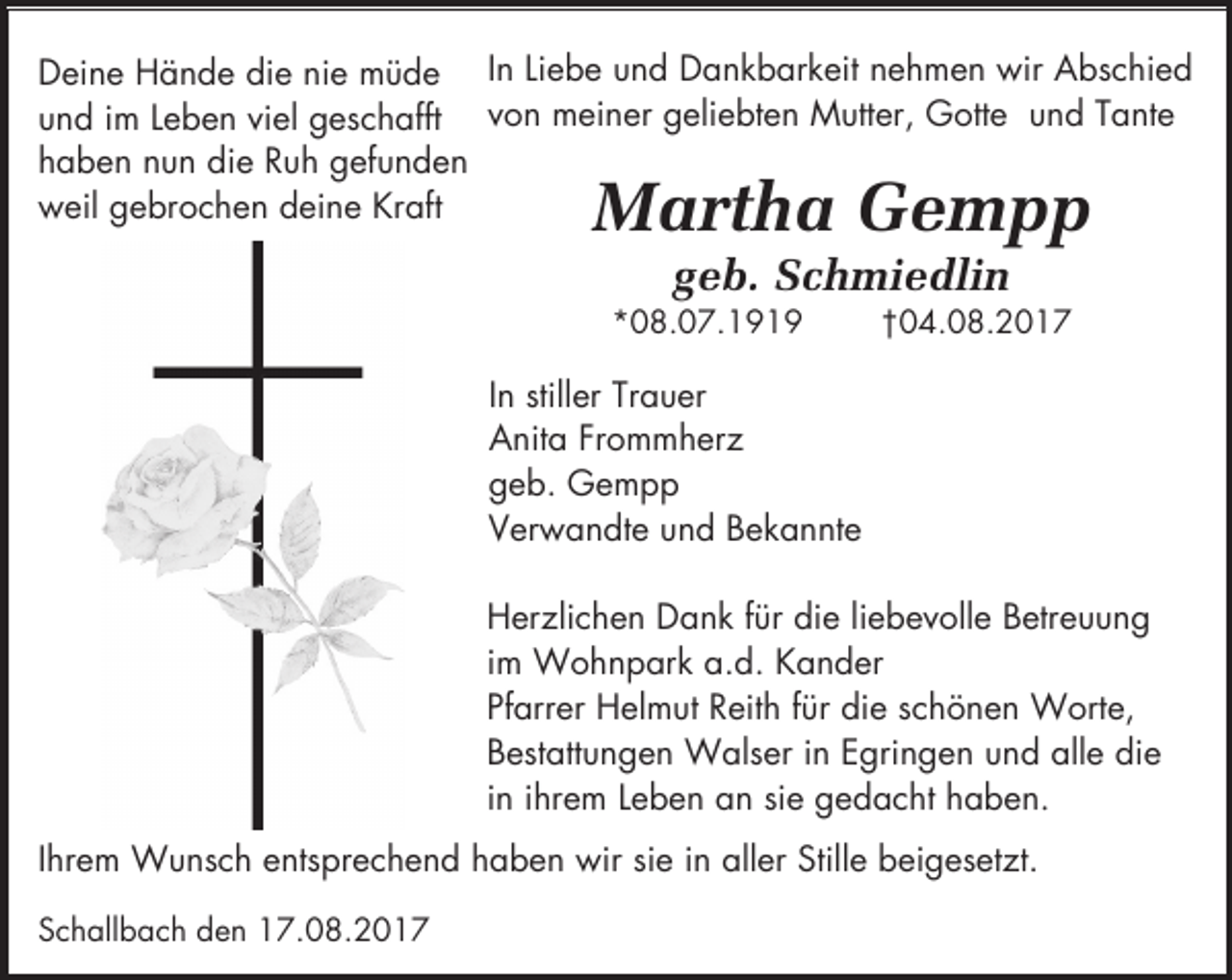 <p>Deine Hände die nie müde In Liebe und Dankbarkeit nehmen wir Abschied<br />und im Leben viel geschafft von meiner geliebten Mutter, Gotte und Tante<br />haben nun die Ruh gefunden<br />weil gebrochen deine Kraft</p><p>Martha Gempp<br />geb. Schmiedlin</p><p>*08.07.1919</p><p>†04.08.2017</p><p>In stiller Trauer<br />Anita Frommherz<br />geb. Gempp<br />Verwandte und Bekannte<br />Herzlichen Dank für die liebevolle Betreuung<br />im Wohnpark a.d. Kander<br />Pfarrer Helmut Reith für die schönen Worte,<br />Bestattungen Walser in Egringen und alle die<br />in ihrem Leben an sie gedacht haben.<br />Ihrem Wunsch entsprechend haben wir sie in aller Stille beigesetzt.<br />Schallbach den 17.08.2017</p>