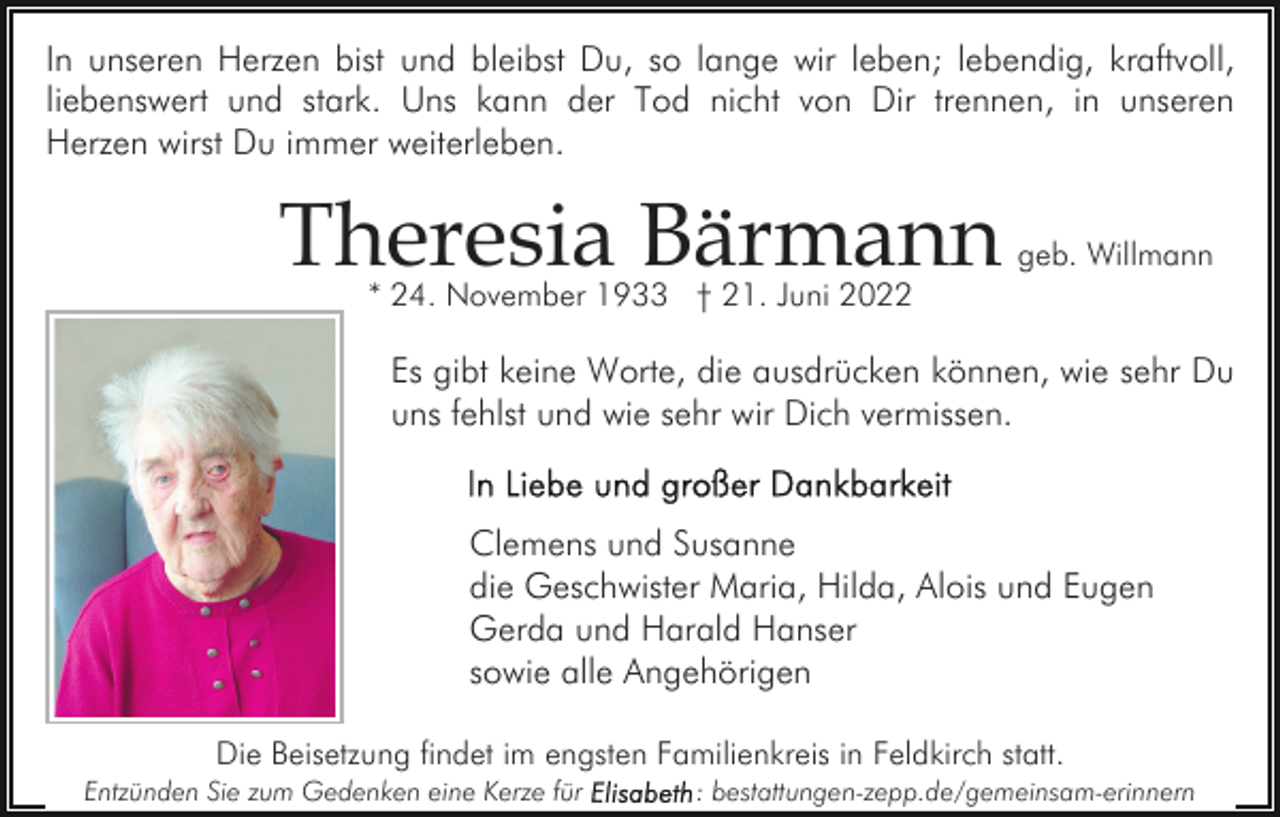 <p>In unseren Herzen bist und bleibst Du, so lange wir leben; lebendig, kraftvoll,<br />liebenswert und stark. Uns kann der Tod nicht von Dir trennen, in unseren<br />Herzen wirst Du immer weiterleben.</p><p>Theresia Bärmann</p><p>geb. Willmann</p><p>* 24. November 1933 † 21. Juni 2022</p><p>Es gibt keine Worte, die ausdrücken können, wie sehr Du<br />uns fehlst und wie sehr wir Dich vermissen.</p><p>Clemens und Susanne<br />die Geschwister Maria, Hilda, Alois und Eugen<br />Gerda und Harald Hanser<br />sowie alle Angehörigen<br />Die Beisetzung findet im engsten Familienkreis in Feldkirch statt.<br />Entzünden Sie zum Gedenken eine Kerze für</p><p>: bestattungen-zepp.de/gemeinsam-erinnern</p>