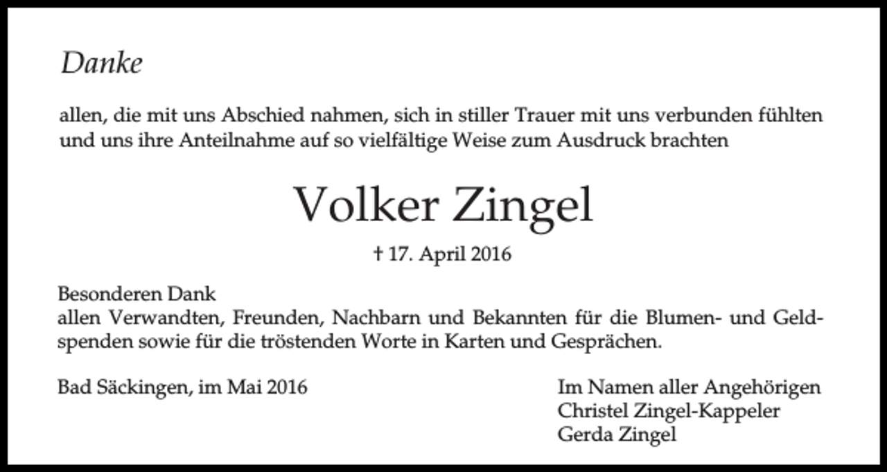 <p>Danke<br />allen, die mit uns Abschied nahmen, sich in stiller Trauer mit uns verbunden fühlten<br />und uns ihre Anteilnahme auf so vielfältige Weise zum Ausdruck brachten</p><p>Volker Zingel<br />† 17. April 2016<br />Besonderen Dank<br />allen Verwandten, Freunden, Nachbarn und Bekannten für die Blumen- und Geldspenden sowie für die tröstenden Worte in Karten und Gesprächen.<br />Bad Säckingen, im Mai 2016</p><p>Im Namen aller Angehörigen<br />Christel Zingel-Kappeler<br />Gerda Zingel</p>