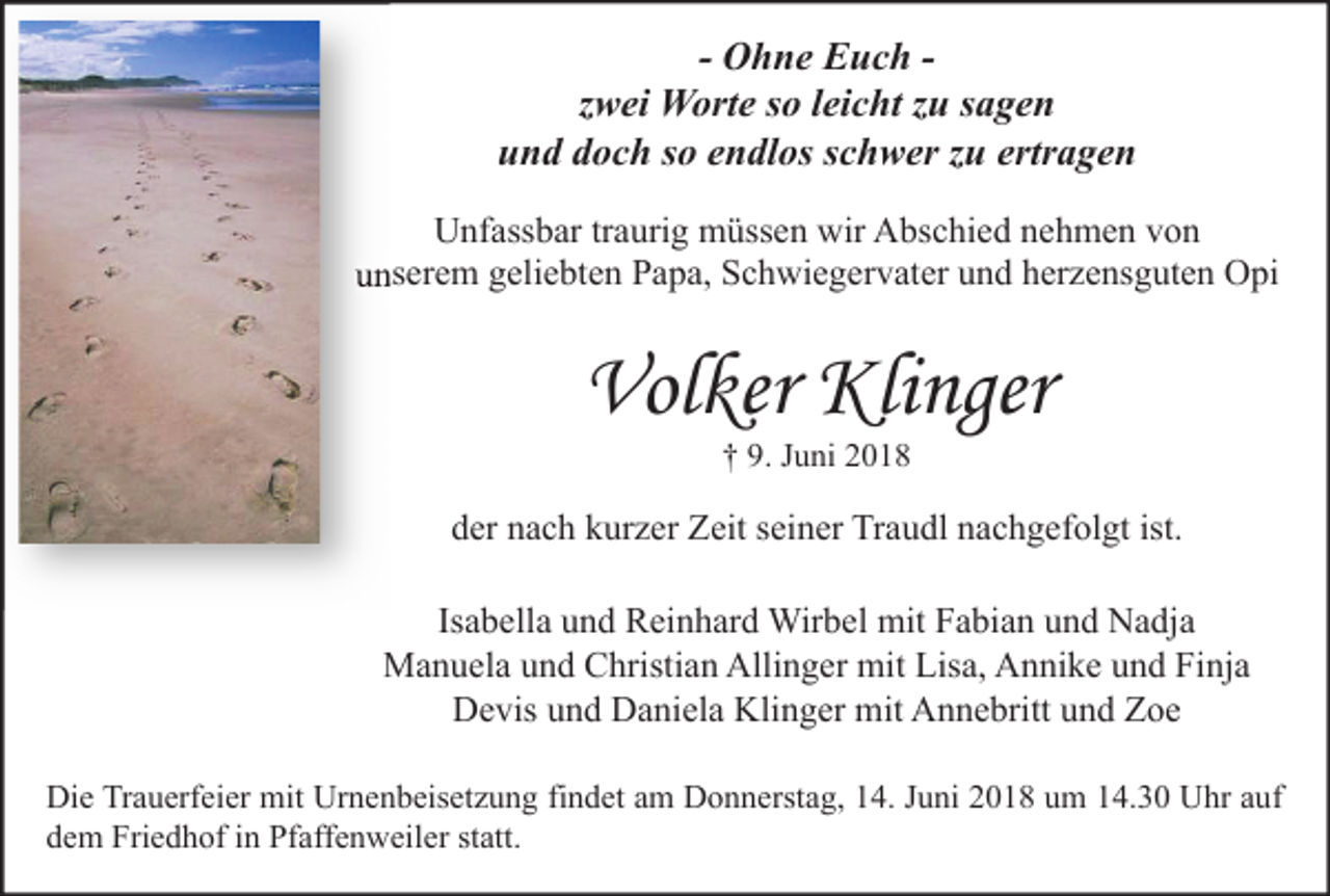 <p>- Ohne Euch zwei Worte so leicht zu sagen<br />und doch so endlos schwer zu ertragen<br />Unfassbar traurig müssen wir Abschied nehmen von<br />unserem geliebten Papa, Schwiegervater und herzensguten Opi</p><p>Volker Klinger<br />† 9. Juni 2018</p><p>der nach kurzer Zeit seiner Traudl nachgefolgt ist.<br />Isabella und Reinhard Wirbel mit Fabian und Nadja<br />Manuela und Christian Allinger mit Lisa, Annike und Finja<br />Devis und Daniela Klinger mit Annebritt und Zoe<br />Die Trauerfeier mit Urnenbeisetzung findet am Donnerstag, 14. Juni 2018 um 14.30 Uhr auf<br />dem Friedhof in Pfaffenweiler statt.</p>