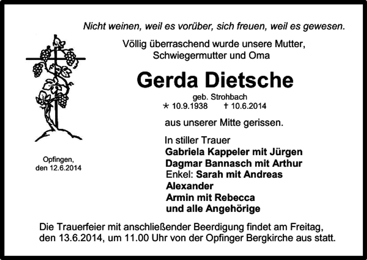 <p>Nicht weinen, weil es vorüber, sich freuen, weil es gewesen.<br />Völlig überraschend wurde unsere Mutter,<br />Schwiegermutter und Oma</p><p>Gerda Dietsche<br />geb. Strohbach<br /> 10.9.1938<br /> 10.6.2014</p><p>aus unserer Mitte gerissen.</p><p>Opfingen,<br />den 12.6.2014</p><p>In stiller Trauer<br />Gabriela Kappeler mit Jürgen<br />Dagmar Bannasch mit Arthur<br />Enkel: Sarah mit Andreas<br />Alexander<br />Armin mit Rebecca<br />und alle Angehörige</p><p>Die Trauerfeier mit anschließender Beerdigung findet am Freitag,<br />den 13.6.2014, um 11.00 Uhr von der Opfinger Bergkirche aus statt.</p>