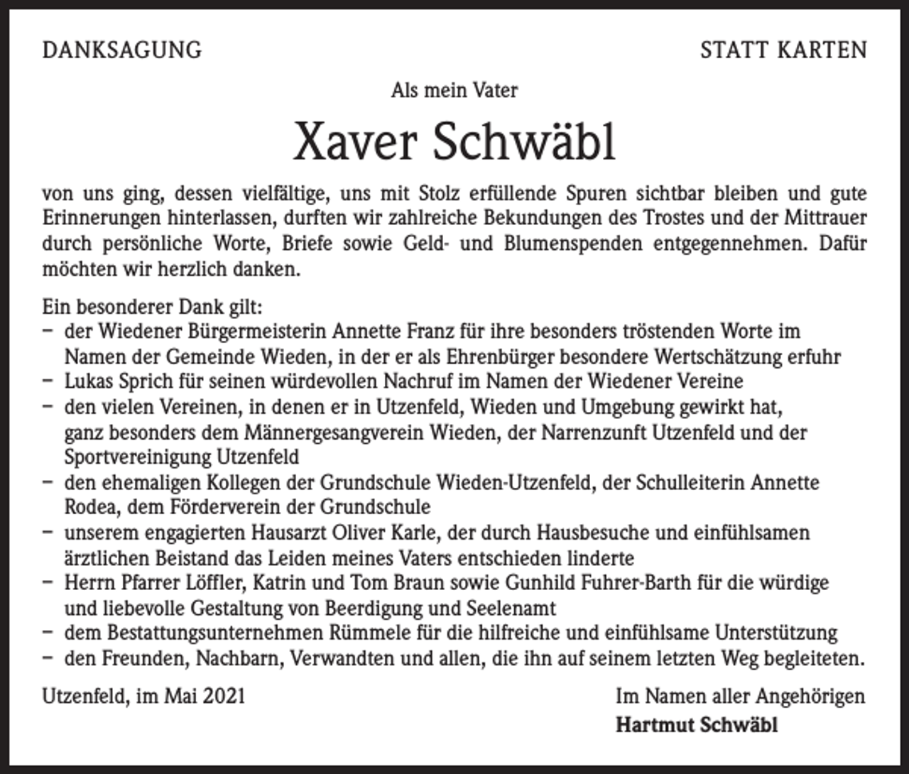 <p>DANKSAGUNG</p><p>STATT KARTEN<br />Als mein Vater</p><p>Xaver Schwäbl<br />von uns ging, dessen vielfältige, uns mit Stolz erfüllende Spuren sichtbar bleiben und gute<br />­Erinnerungen hinterlassen, durften wir zahlreiche Bekundungen des Trostes und der Mittrauer<br />durch persönliche Worte, Briefe sowie Geld- und Blumenspenden entgegennehmen. Dafür<br />möchten wir herzlich danken.<br />Ein besonderer Dank gilt:<br />– der Wiedener Bürgermeisterin Annette Franz für ihre besonders tröstenden Worte im<br />Namen der Gemeinde Wieden, in der er als Ehrenbürger besondere Wertschätzung erfuhr<br />– Lukas Sprich für seinen würdevollen Nachruf im Namen der Wiedener Vereine<br />– den vielen Vereinen, in denen er in Utzenfeld, Wieden und Umgebung gewirkt hat,<br />ganz besonders dem Männergesangverein Wieden, der Narrenzunft Utzenfeld und der<br />Sportvereinigung Utzenfeld<br />– den ehemaligen Kollegen der Grundschule Wieden-Utzenfeld, der Schulleiterin Annette<br />Rodea, dem Förderverein der Grundschule<br />– unserem engagierten Hausarzt Oliver Karle, der durch Hausbesuche und einfühlsamen<br />ärztlichen Beistand das Leiden meines Vaters entschieden linderte<br />– Herrn Pfarrer Löffler, Katrin und Tom Braun sowie Gunhild Fuhrer-Barth für die würdige<br />und liebevolle Gestaltung von Beerdigung und Seelenamt<br />– dem Bestattungsunternehmen Rümmele für die hilfreiche und einfühlsame Unterstützung<br />– den Freunden, Nachbarn, Verwandten und allen, die ihn auf seinem letzten Weg begleiteten.<br />Utzenfeld, im Mai 2021</p><p>Im Namen aller Angehörigen<br />Hartmut Schwäbl</p>